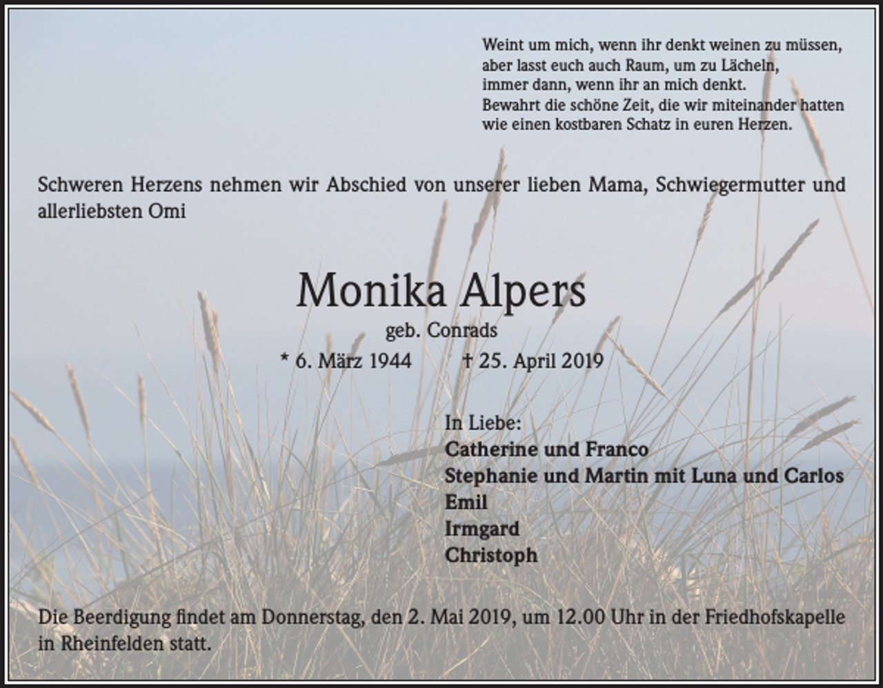 <p>Weint um mich, wenn ihr denkt weinen zu müssen,<br />aber lasst euch auch Raum, um zu Lächeln,<br />immer dann, wenn ihr an mich denkt.<br />Bewahrt die schöne Zeit, die wir miteinander hatten<br />wie einen kostbaren Schatz in euren Herzen.</p><p>Schweren Herzens nehmen wir Abschied von unserer lieben Mama, Schwiegermutter und<br />allerliebsten Omi</p><p>Monika Alpers</p><p>geb. Conrads<br />* 6. März 1944<br />† 25. April 2019<br />In Liebe:<br />Catherine und Franco<br />Stephanie und Martin mit Luna und Carlos<br />Emil<br />Irmgard<br />Christoph<br />Die Beerdigung findet am Donnerstag, den 2. Mai 2019, um 12.00 Uhr in der Friedhofskapelle<br />in Rheinfelden statt.</p>