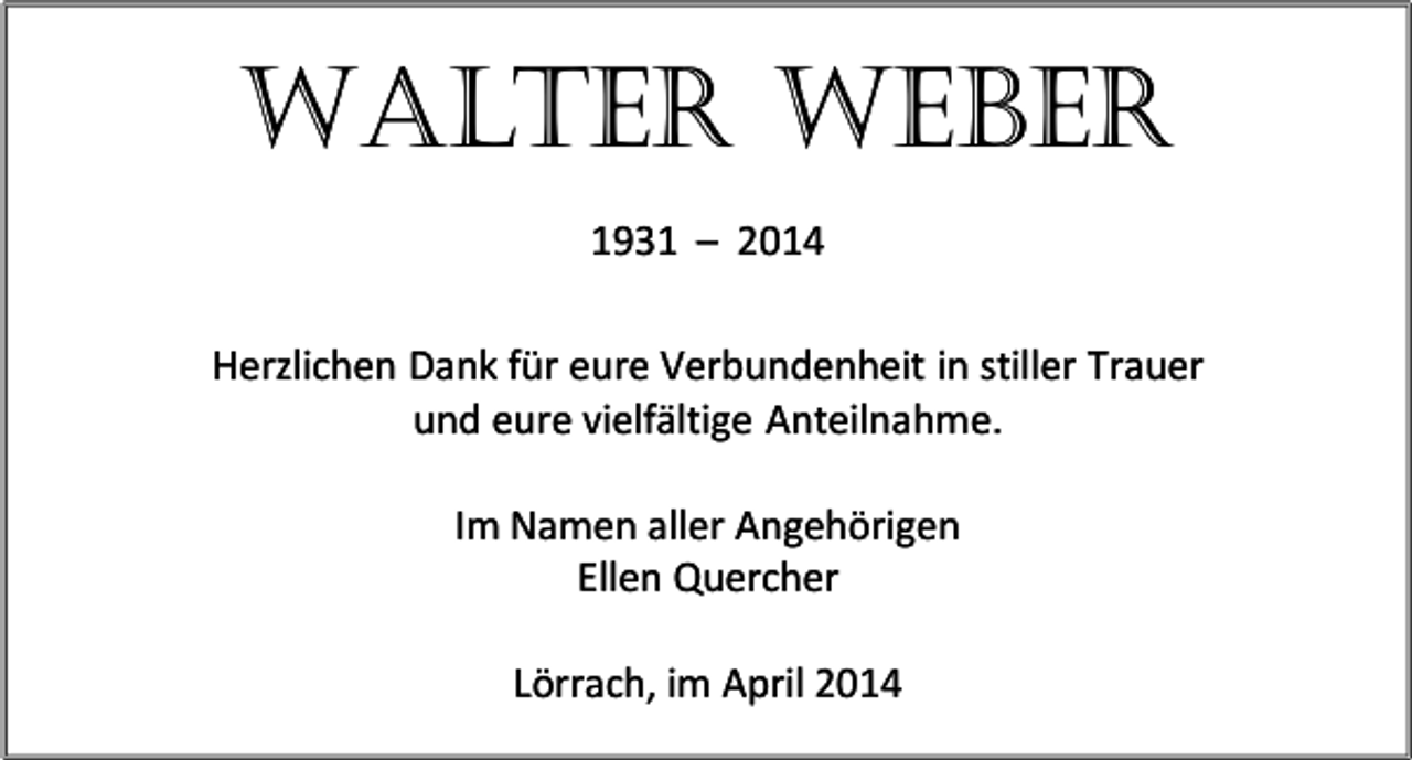 <p>WALTER WEBER<br />1931 – 2014<br />Herzlichen Dank für eure Verbundenheit in stiller Trauer<br />und eure vielfältige Anteilnahme.<br />Im Namen aller Angehörigen<br />Ellen Quercher<br />Lörrach, im April 2014</p>