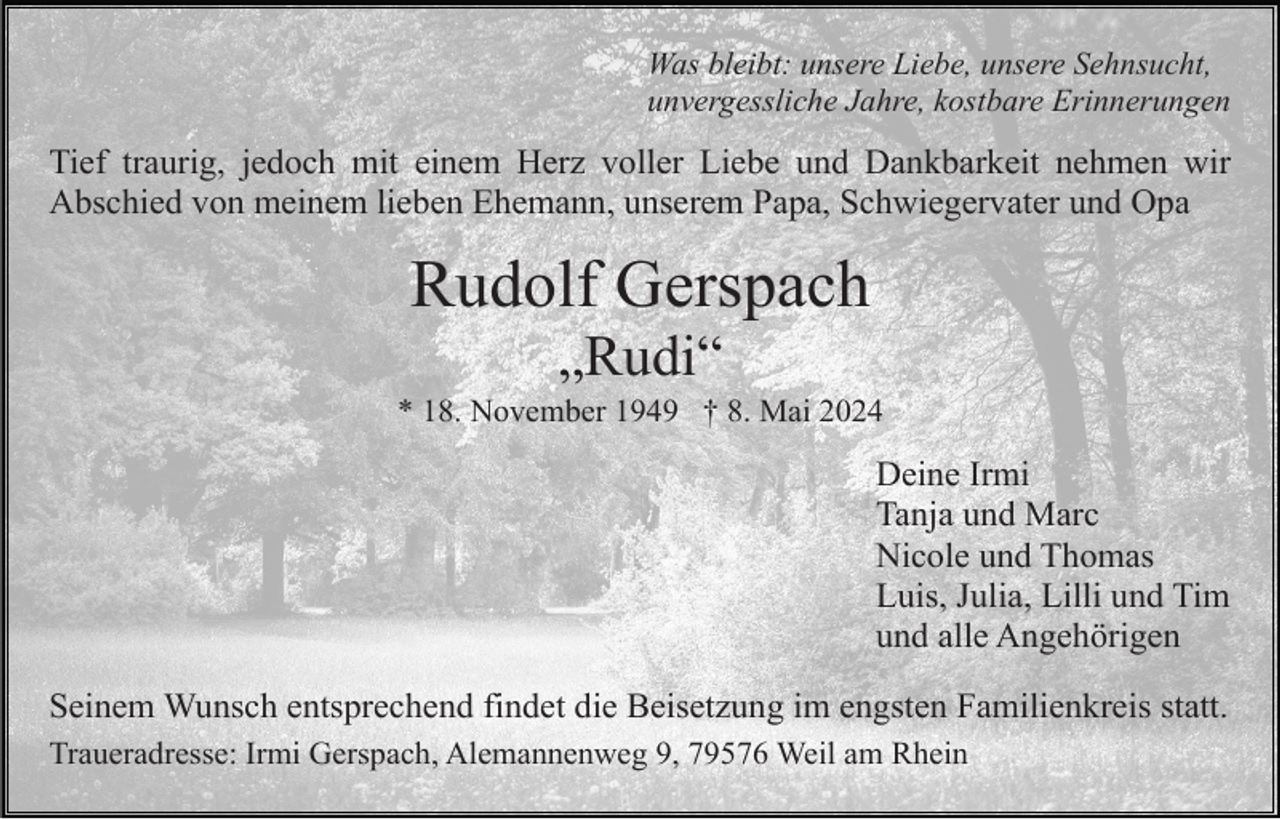<p>Was bleibt: unsere Liebe, unsere Sehnsucht,<br />unvergessliche Jahre, kostbare Erinnerungen</p><p>Tief traurig, jedoch mit einem Herz voller Liebe und Dankbarkeit nehmen wir<br />Abschied von meinem lieben Ehemann, unserem Papa, Schwiegervater und Opa</p><p>Rudolf Gerspach<br />„Rudi“<br />* 18. November 1949 † 8. Mai 2024</p><p>Deine Irmi<br />Tanja und Marc<br />Nicole und Thomas<br />Luis, Julia, Lilli und Tim<br />und alle Angehörigen<br />Seinem Wunsch entsprechend findet die Beisetzung im engsten Familienkreis statt.<br />Traueradresse: Irmi Gerspach, Alemannenweg 9, 79576 Weil am Rhein</p>