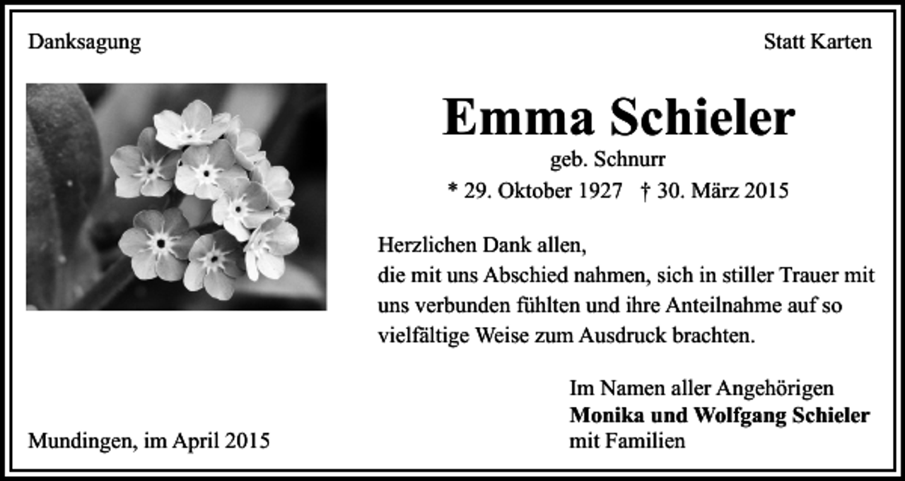 <p>Danksagung</p><p>Statt Karten</p><p>Emma Schieler<br />geb. Schnurr<br />* 29. Oktober 1927 † 30. März 2015</p><p>Herzlichen Dank allen,<br />die mit uns Abschied nahmen, sich in stiller Trauer mit<br />uns verbunden fühlten und ihre Anteilnahme auf so<br />vielfältige Weise zum Ausdruck brachten.</p><p>Mundingen, im April 2015</p><p>Im Namen aller Angehörigen<br />Monika und Wolfgang Schieler<br />mit Familien</p>