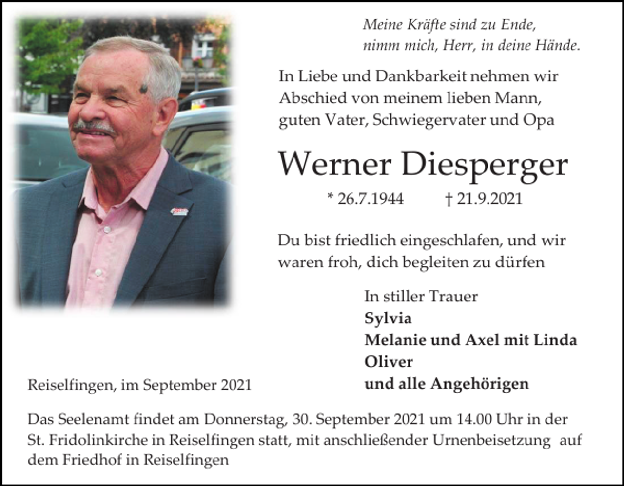 <p>Meine Kräfte sind zu Ende,<br />nimm mich, Herr, in deine Hände.</p><p>In Liebe und Dankbarkeit nehmen wir<br />Abschied von meinem lieben Mann,<br />guten Vater, Schwiegervater und Opa</p><p>Werner Diesperger<br />* 26.7.1944</p><p>† 21.9.2021</p><p>Du bist friedlich eingeschlafen, und wir<br />waren froh, dich begleiten zu dürfen</p><p>Reiselfingen, im September 2021</p><p>In stiller Trauer<br />Sylvia<br />Melanie und Axel mit Linda<br />Oliver<br />und alle Angehörigen</p><p>Das Seelenamt findet am Donnerstag, 30. September 2021 um 14.00 Uhr in der<br />St. Fridolinkirche in Reiselfingen statt, mit anschließender Urnenbeisetzung auf<br />dem Friedhof in Reiselfingen</p>