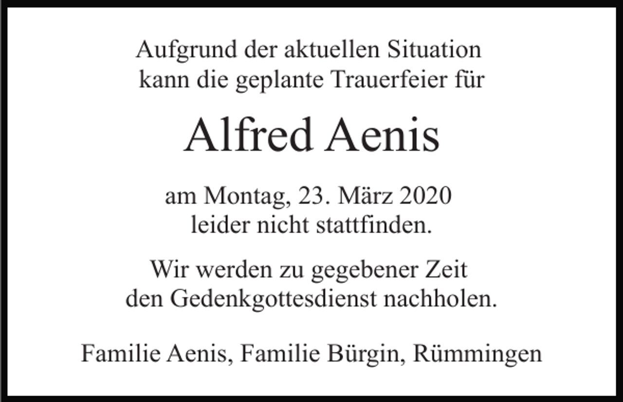 <p>Aufgrund der aktuellen Situation<br />kann die geplante Trauerfeier für</p><p>Alfred Aenis<br />am Montag, 23. März 2020<br />leider nicht stattfinden.<br />Wir werden zu gegebener Zeit<br />den Gedenkgottesdienst nachholen.<br />Familie Aenis, Familie Bürgin, Rümmingen</p>