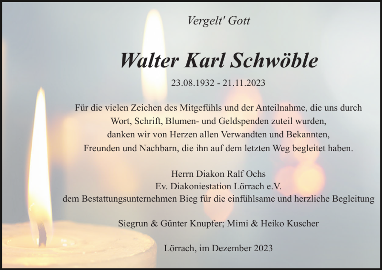 <p>Vergelt' Gott</p><p>Walter Karl Schwöble<br />23.08.1932 - 21.11.2023<br />Für die vielen Zeichen des Mitgefühls und der Anteilnahme, die uns durch<br />Wort, Schrift, Blumen- und Geldspenden zuteil wurden,<br />danken wir von Herzen allen Verwandten und Bekannten,<br />Freunden und Nachbarn, die ihn auf dem letzten Weg begleitet haben.<br />Herrn Diakon Ralf Ochs<br />Ev. Diakoniestation Lörrach e.V.<br />dem Bestattungsunternehmen Bieg für die einfühlsame und herzliche Begleitung<br />Siegrun &amp; Günter Knupfer; Mimi &amp; Heiko Kuscher<br />Lörrach, im Dezember 2023</p>