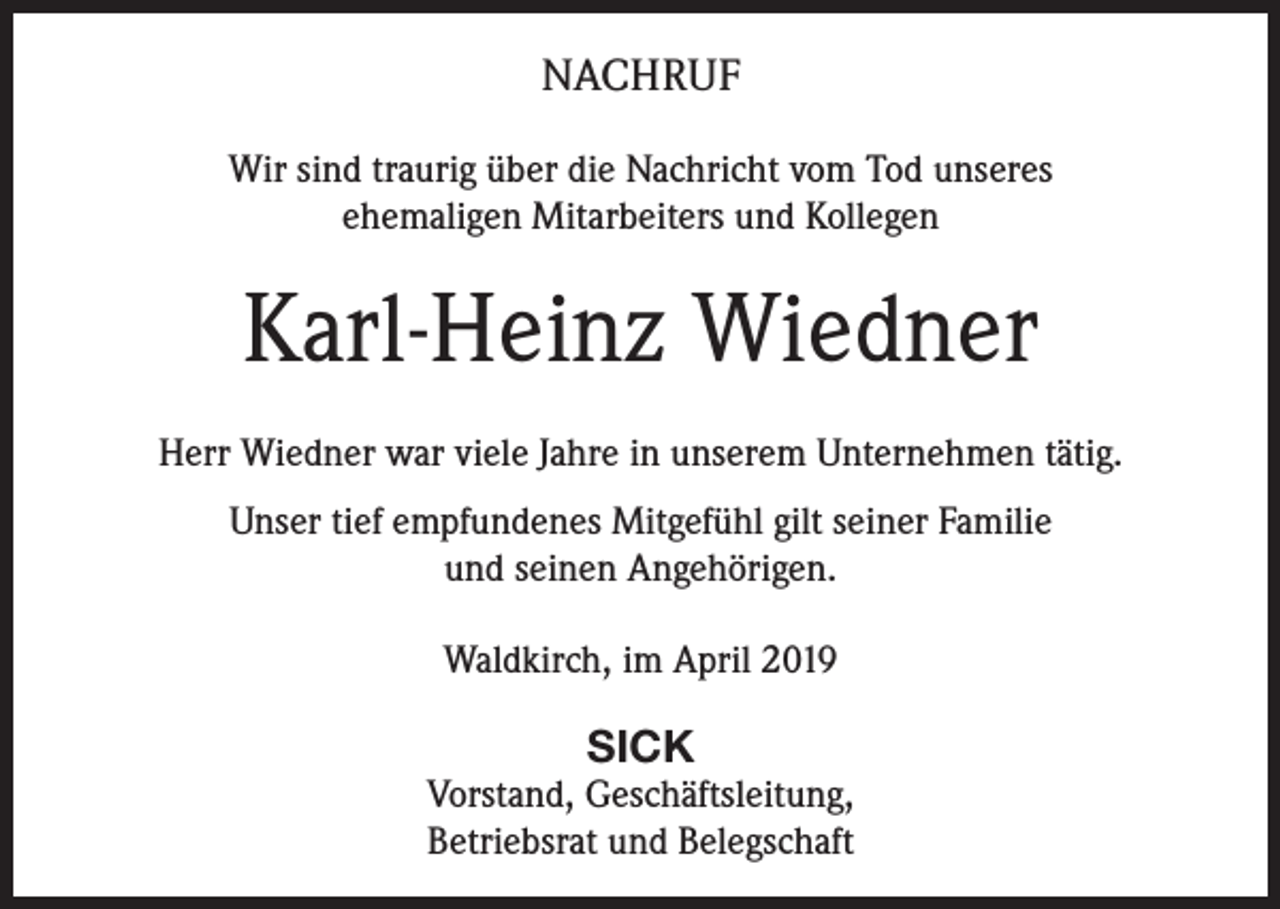 <p>NACHRUF<br />Wir sind traurig über die Nachricht vom Tod unseres<br />ehemaligen Mitarbeiters und Kollegen</p><p>Karl-Heinz Wiedner<br />Herr Wiedner war viele Jahre in unserem Unternehmen tätig.<br />Unser tief empfundenes Mitgefühl gilt seiner Familie<br />und seinen Angehörigen.<br />Waldkirch, im April 2019</p><p>SICK<br />Vorstand, Geschäftsleitung,<br />Betriebsrat und Belegschaft</p>