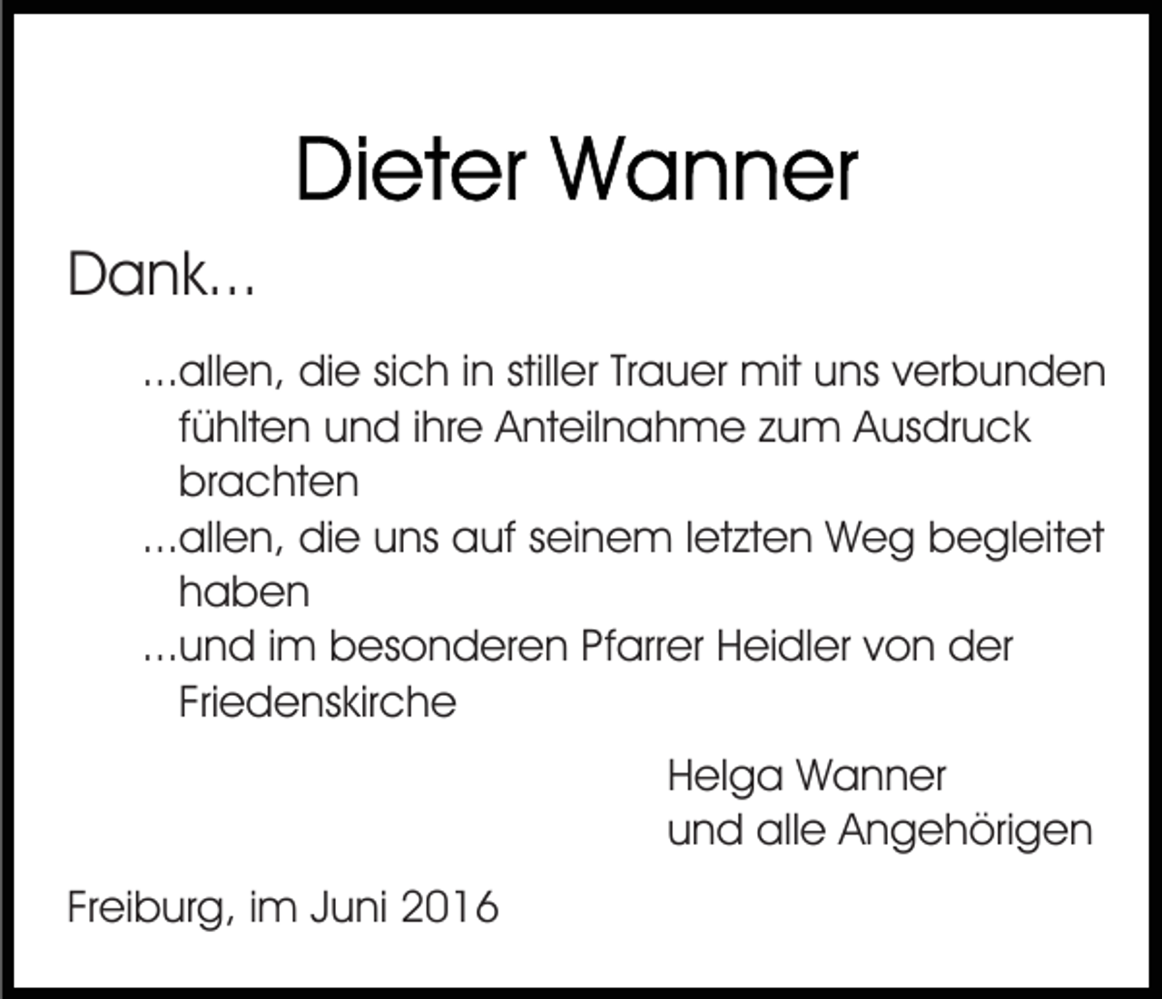 <p>Dank...<br />...allen, die sich in stiller Trauer mit uns verbunden<br />fühlten und ihre Anteilnahme zum Ausdruck<br />brachten<br />...allen, die uns auf seinem letzten Weg begleitet<br />haben<br />...und im besonderen Pfarrer Heidler von der<br />Friedenskirche<br />Helga Wanner<br />und alle Angehörigen<br />Freiburg, im Juni 2016</p>
