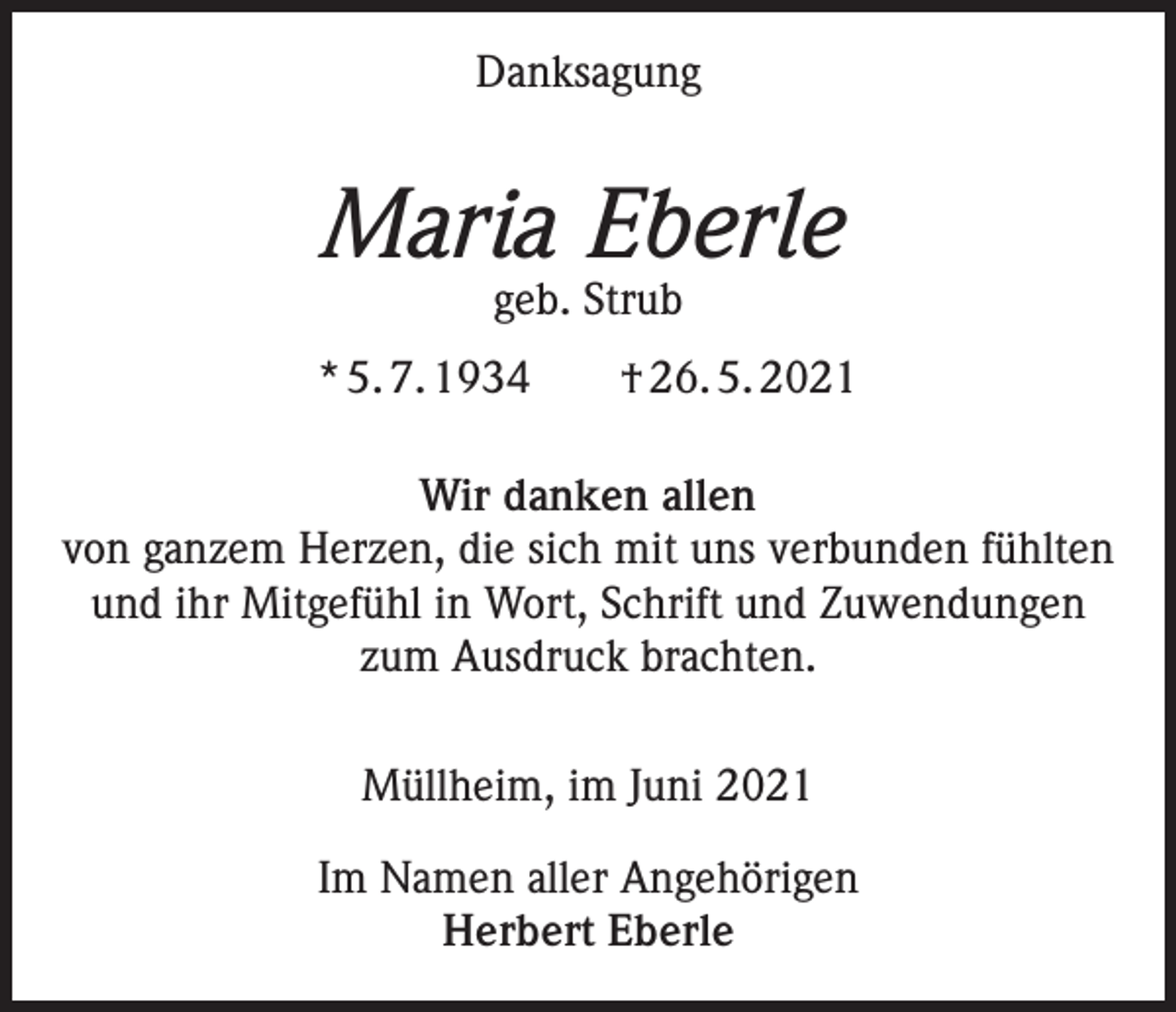<p>Danksagung</p><p>Maria Eberle<br />geb. Strub</p><p>* 5. 7. 1934 † 26. 5. 2021<br />Wir danken allen<br />von ganzem Herzen, die sich mit uns verbunden fühlten<br />und ihr Mitgefühl in Wort, Schrift und Zuwendungen<br />zum Ausdruck brachten.<br />Müllheim, im Juni 2021<br />Im Namen aller Angehörigen<br />Herbert Eberle</p>