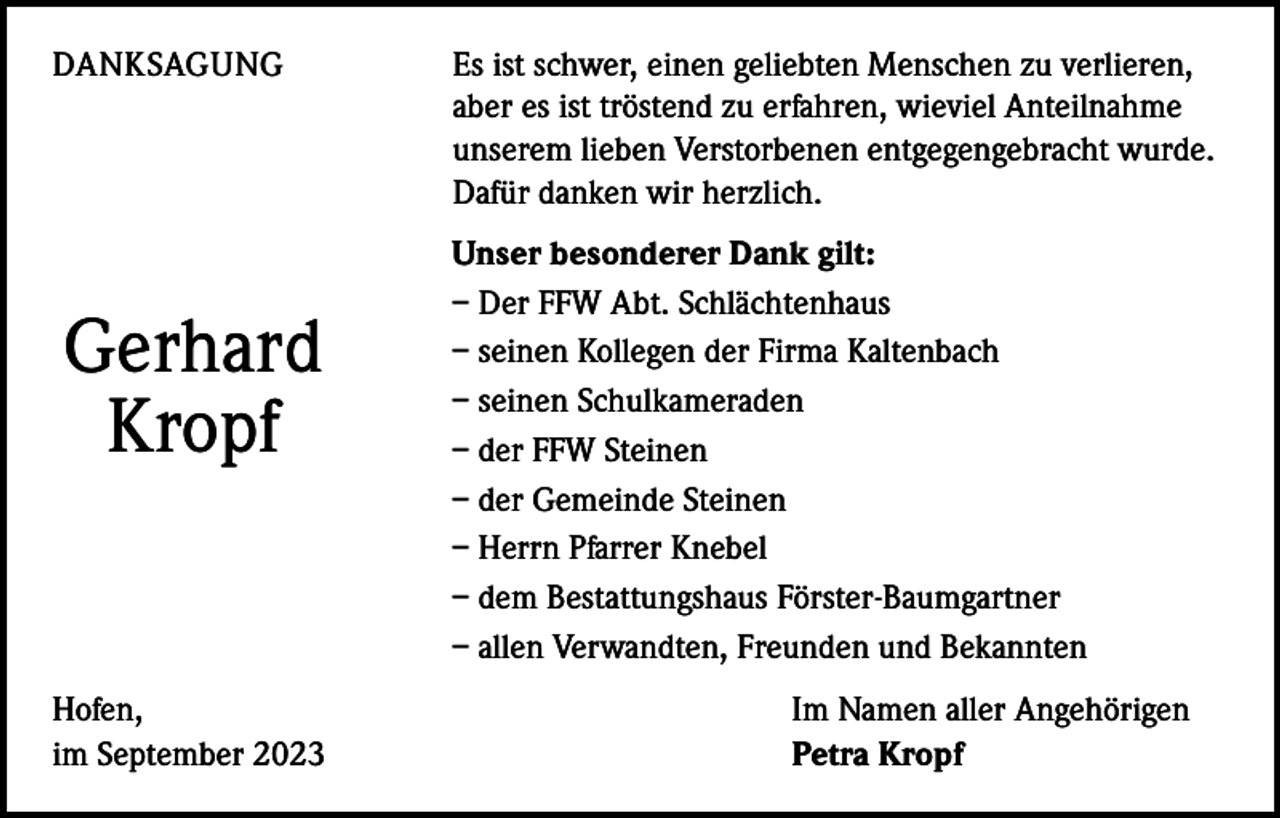 <p>DANKSAGUNG<br />Es ist schwer, einen geliebten Menschen zu verlieren,<br />aber es ist tröstend zu erfahren, wieviel Anteilnahme<br />unserem ­lieben Verstorbenen entgegengebracht wurde.<br />Dafür danken wir herzlich.</p><p>Gerhard<br />Kropf</p><p>Hofen,<br />im September 2023</p><p>Unser besonderer Dank gilt:<br />– Der FFW Abt. Schlächtenhaus<br />– seinen Kollegen der Firma Kaltenbach<br />– seinen Schulkameraden<br />– der FFW Steinen<br />– der Gemeinde Steinen<br />– Herrn Pfarrer Knebel<br />– dem Bestattungshaus Förster-Baumgartner<br />– allen Verwandten, Freunden und Bekannten<br />Im Namen aller Angehörigen<br />Petra Kropf</p>