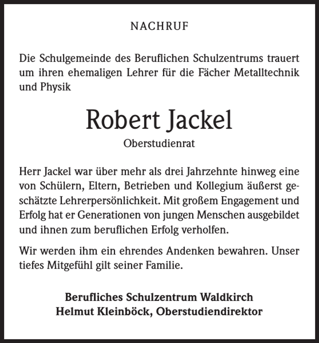 <p>NACH R U F<br />Die Schulgemeinde des Beruflichen Schulzentrums trauert<br />um ihren ehemaligen Lehrer für die Fächer Metalltechnik<br />und Physik</p><p>Robert Jackel<br />Oberstudienrat</p><p>Herr Jackel war über mehr als drei Jahrzehnte hinweg eine<br />von Schülern, Eltern, Betrieben und Kollegium äußerst geschätzte Lehrerpersönlichkeit. Mit großem Engagement und<br />Erfolg hat er Generationen von jungen Menschen ausgebildet<br />und ihnen zum beruflichen Erfolg verholfen.<br />Wir werden ihm ein ehrendes Andenken bewahren. Unser<br />tiefes Mitgefühl gilt seiner Familie.<br />Berufliches Schulzentrum Waldkirch<br />Helmut Kleinböck, Oberstudiendirektor</p>