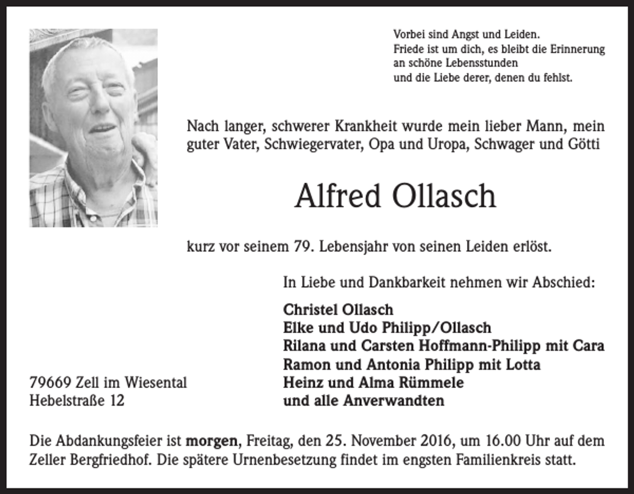 <p>Vorbei sind Angst und Leiden.<br />Friede ist um dich, es bleibt die Erinnerung<br />an schöne Lebensstunden<br />und die Liebe derer, denen du fehlst.</p><p>Nach langer, schwerer Krankheit wurde mein lieber Mann, mein<br />guter Vater, Schwiegervater, Opa und Uropa, Schwager und Götti</p><p>Alfred Ollasch<br />kurz vor seinem 79. Lebensjahr von seinen Leiden erlöst.</p><p>In Liebe und Dankbarkeit nehmen wir Abschied:</p><p>79669 Zell im Wiesental<br />Hebelstraße 12</p><p>Christel Ollasch<br />Elke und Udo Philipp/Ollasch<br />Rilana und Carsten Hoffmann-Philipp mit Cara<br />Ramon und Antonia Philipp mit Lotta<br />Heinz und Alma Rümmele<br />und alle Anverwandten</p><p>Die Abdankungsfeier ist morgen, Freitag, den 25. November 2016, um 16.00 Uhr auf dem<br />Zeller Bergfriedhof. Die spätere Urnenbesetzung findet im engsten Familienkreis statt.</p>
