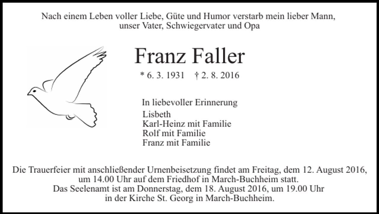 <p>Nach einem Leben voller Liebe, Güte und Humor verstarb mein lieber Mann,<br />unser Vater, Schwiegervater und Opa</p><p>Franz Faller<br />* 6. 3. 1931 † 2. 8. 2016<br />In liebevoller Erinnerung<br />Lisbeth<br />Karl-Heinz mit Familie<br />Rolf mit Familie<br />Franz mit Familie<br />Die Trauerfeier mit anschließender Urnenbeisetzung findet am Freitag, dem 12. August 2016,<br />um 14.00 Uhr auf dem Friedhof in March-Buchheim statt.<br />Das Seelenamt ist am Donnerstag, dem 18. August 2016, um 19.00 Uhr<br />in der Kirche St. Georg in March-Buchheim.</p>