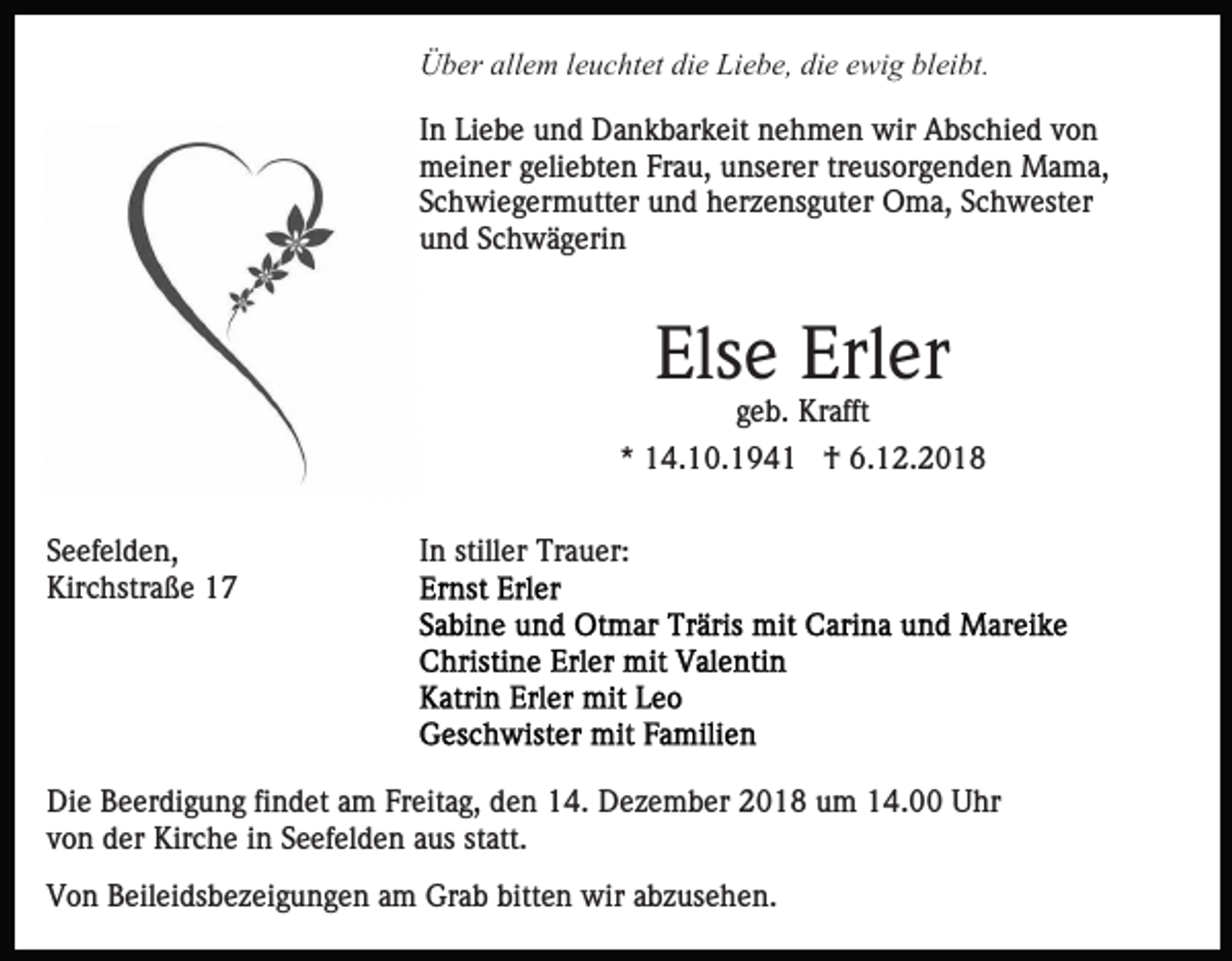 <p>Über allem leuchtet die Liebe, die ewig bleibt.<br />In Liebe und Dankbarkeit nehmen wir Abschied von<br />meiner geliebten Frau, unserer treusorgenden Mama,<br />Schwiegermutter und herzensguter Oma, Schwester<br />und Schwägerin</p><p>Else Erler<br />geb. Krafft<br />* 14.10.1941 † 6.12.2018<br />Seefelden,<br />Kirchstraße 17</p><p>In stiller Trauer:</p><p>Die Beerdigung findet am Freitag, den 14. Dezember 2018 um 14.00 Uhr<br />von der Kirche in Seefelden aus statt.<br />Von Beileidsbezeigungen am Grab bitten wir abzusehen.</p>