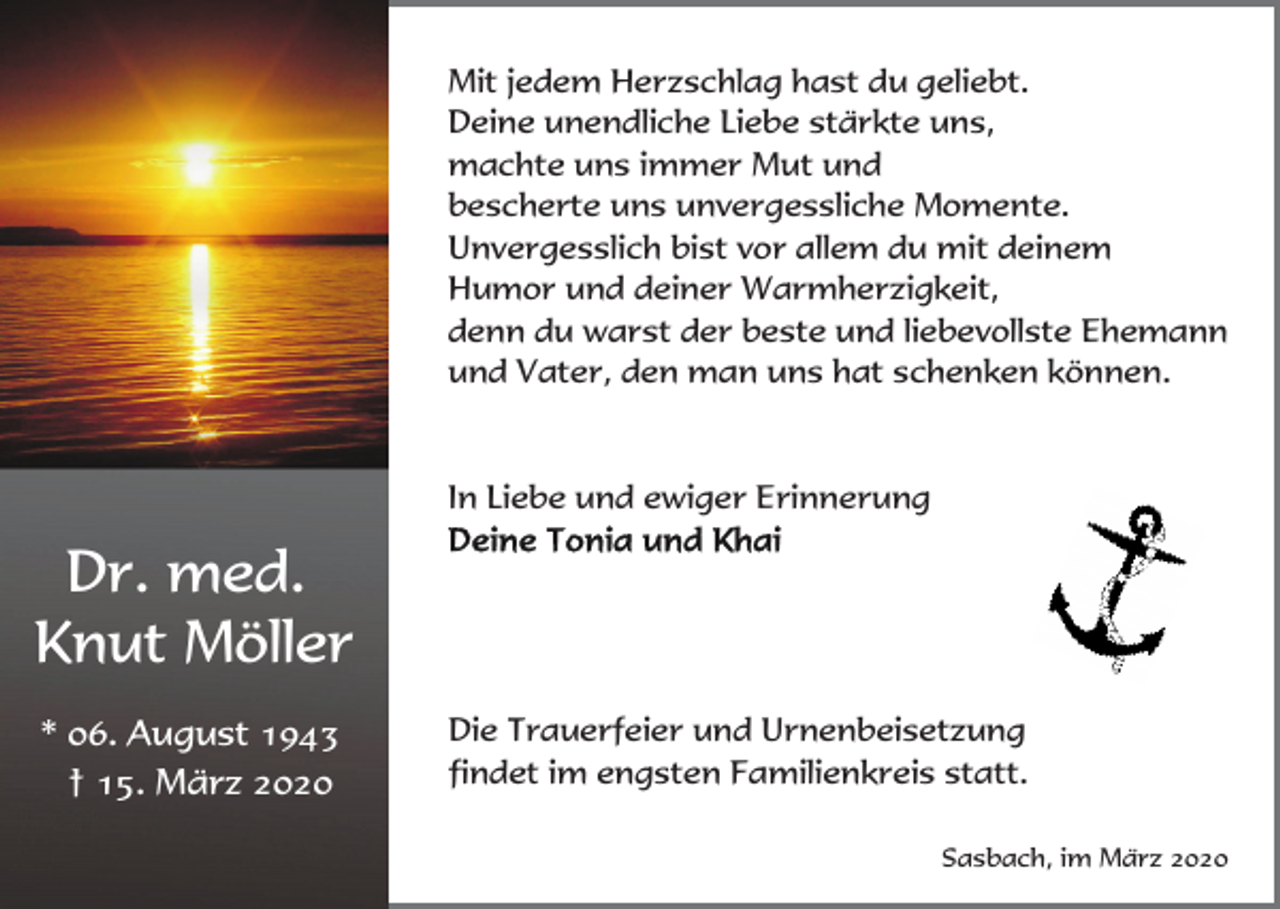 <p>Mit jedem Herzschlag hast du geliebt.<br />Deine unendliche Liebe stärkte uns,<br />machte uns immer Mut und<br />bescherte uns unvergessliche Momente.<br />Unvergesslich bist vor allem du mit deinem<br />Humor und deiner Warmherzigkeit,<br />denn du warst der beste und liebevollste Ehemann<br />und Vater, den man uns hat schenken können.</p><p>In Liebe und ewiger Erinnerung</p><p>Dr. med.<br />Knut Möller<br />* 06. August 1943<br />† 15. März 2020</p><p>Die Trauerfeier und Urnenbeisetzung<br />findet im engsten Familienkreis statt.<br />Sasbach, im März 2020</p>