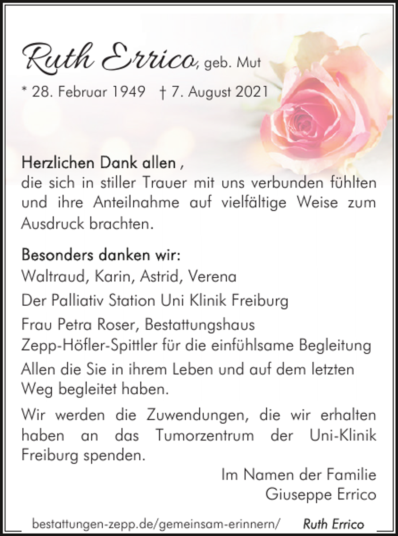 <p>Ruth Errico</p><p>, geb. Mut</p><p>* 28. Februar 1949 † 7. August 2021</p><p>,<br />die sich in stiller Trauer mit uns verbunden fühlten<br />und ihre Anteilnahme auf vielfältige Weise zum<br />Ausdruck brachten.<br />Waltraud, Karin, Astrid, Verena<br />Der Palliativ Station Uni Klinik Freiburg<br />Frau Petra Roser, Bestattungshaus<br />Zepp-Höfler-Spittler für die einfühlsame Begleitung<br />Allen die Sie in ihrem Leben und auf dem letzten<br />Weg begleitet haben.<br />Wir werden die Zuwendungen, die wir erhalten<br />haben an das Tumorzentrum der Uni-Klinik<br />Freiburg spenden.<br />Im Namen der Familie<br />Giuseppe Errico<br />bestattungen-zepp.de/gemeinsam-erinnern/</p>