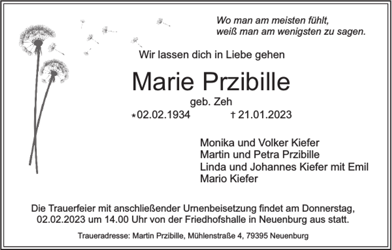 <p>Wo man am meisten fühlt,<br />weiß man am wenigsten zu sagen.</p><p>Wir lassen dich in Liebe gehen</p><p>Marie Przibille<br />geb. Zeh<br />† 21.01.2023<br />* 02.02.1934</p><p>Monika und Volker Kiefer<br />Martin und Petra Przibille<br />Linda und Johannes Kiefer mit Emil<br />Mario Kiefer<br />Die Trauerfeier mit anschließender Urnenbeisetzung findet am Donnerstag,<br />02.02.2023 um 14.00 Uhr von der Friedhofshalle in Neuenburg aus statt.<br />Traueradresse: Martin Przibille, Mühlenstraße 4, 79395 Neuenburg</p>