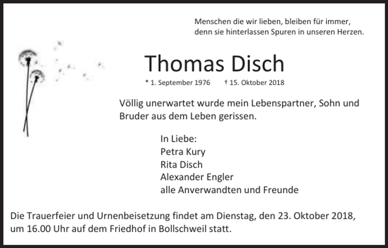 <p>Menschen die wir lieben, bleiben für immer,<br />denn sie hinterlassen Spuren in unseren Herzen.</p><p>Thomas Disch<br />* 1. September 1976</p><p>† 15. Oktober 2018</p><p>Völlig unerwartet wurde mein Lebenspartner, Sohn und<br />Bruder aus dem Leben gerissen.<br />In Liebe:<br />Petra Kury<br />Rita Disch<br />Alexander Engler<br />alle Anverwandten und Freunde<br />Die Trauerfeier und Urnenbeisetzung findet am Dienstag, den 23. Oktober 2018,<br />um 16.00 Uhr auf dem Friedhof in Bollschweil statt.</p>