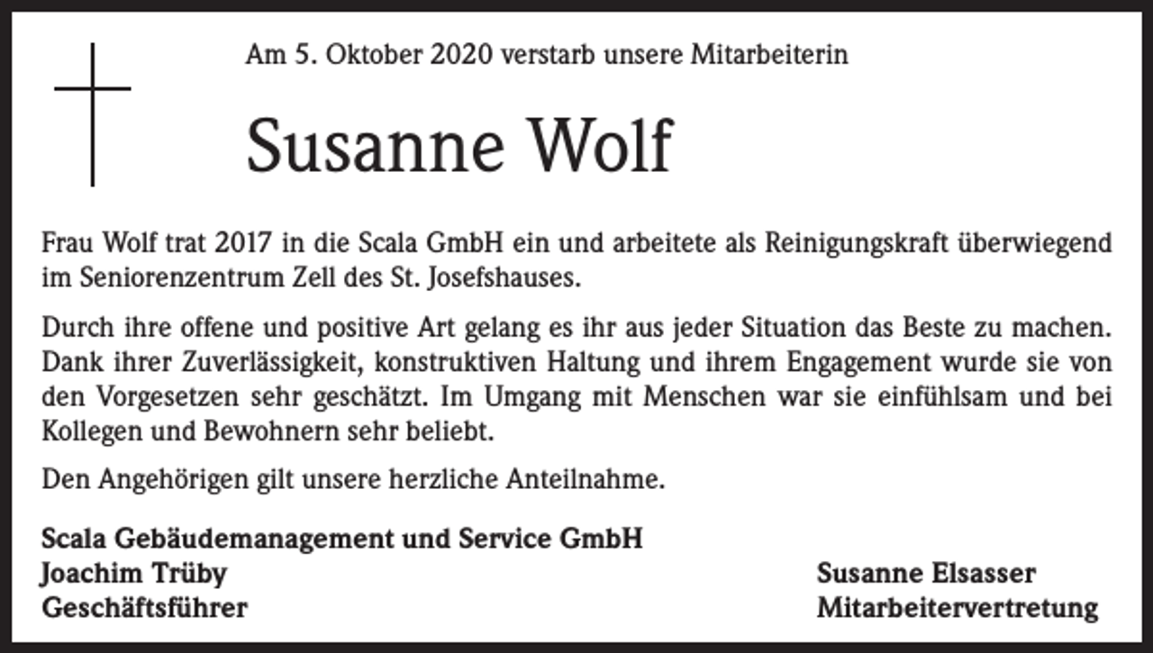 <p>Am 5. Oktober 2020 verstarb unsere Mitarbeiterin</p><p>Susanne Wolf<br />Frau Wolf trat 2017 in die Scala GmbH ein und arbeitete als Reinigungskraft überwiegend<br />im Seniorenzentrum Zell des St. Josefshauses.<br />Durch ihre offene und positive Art gelang es ihr aus jeder Situation das Beste zu machen.<br />Dank ihrer Zuverlässigkeit, konstruktiven Haltung und ihrem Engagement wurde sie von<br />den Vorgesetzen sehr geschätzt. Im Umgang mit Menschen war sie einfühlsam und bei<br />Kollegen und Bewohnern sehr beliebt.<br />Den Angehörigen gilt unsere herzliche Anteilnahme.<br />Scala Gebäudemanagement und Service GmbH<br />Joachim Trüby<br />Geschäftsführer</p><p>Susanne Elsasser<br />Mitarbeitervertretung</p>