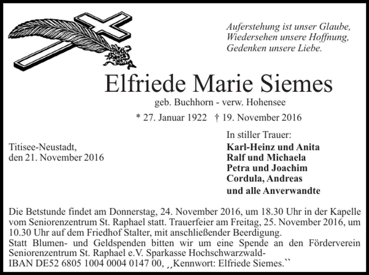 <p>Auferstehung ist unser Glaube,<br />Wiedersehen unsere Hoffnung,<br />Gedenken unsere Liebe.</p><p>Elfriede Marie Siemes<br />geb. Buchhorn - verw. Hohensee<br />* 27. Januar 1922 † 19. November 2016<br />Titisee-Neustadt,<br />den 21. November 2016</p><p>In stiller Trauer:<br />Karl-Heinz und Anita<br />Ralf und Michaela<br />Petra und Joachim<br />Cordula, Andreas<br />und alle Anverwandte</p><p>Die Betstunde findet am Donnerstag, 24. November 2016, um 18.30 Uhr in der Kapelle<br />vom Seniorenzentrum St. Raphael statt. Trauerfeier am Freitag, 25. November 2016, um<br />10.30 Uhr auf dem Friedhof Stalter, mit anschließender Beerdigung.<br />Statt Blumen- und Geldspenden bitten wir um eine Spende an den Förderverein<br />Seniorenzentrum St. Raphael e.V. Sparkasse HochschwarzwaldIBAN DE52 6805 1004 0004 0147 00, ˏˏKennwort: Elfriede Siemes.ˋˋ</p>