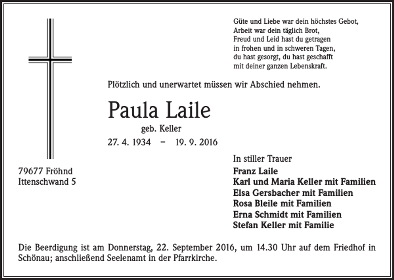 <p>Güte und Liebe war dein höchstes Gebot,<br />Arbeit war dein täglich Brot,<br />Freud und Leid hast du getragen<br />in frohen und in schweren Tagen,<br />du hast gesorgt, du hast geschafft<br />mit deiner ganzen Lebenskraft.</p><p>Plötzlich und unerwartet müssen wir Abschied nehmen.</p><p>Paula Laile</p><p>geb. Keller<br />27. 4. 1934 – 19. 9. 2016</p><p>79677 Fröhnd<br />Ittenschwand 5</p><p>In stiller Trauer<br />Franz Laile<br />Karl und Maria Keller mit Familien<br />Elsa Gersbacher mit Familien<br />Rosa Bleile mit Familien<br />Erna Schmidt mit Familien<br />Stefan Keller mit Familie</p><p>Die Beerdigung ist am Donnerstag, 22. September 2016, um 14.30 Uhr auf dem Friedhof in<br />Schönau; anschließend Seelenamt in der Pfarrkirche.</p>