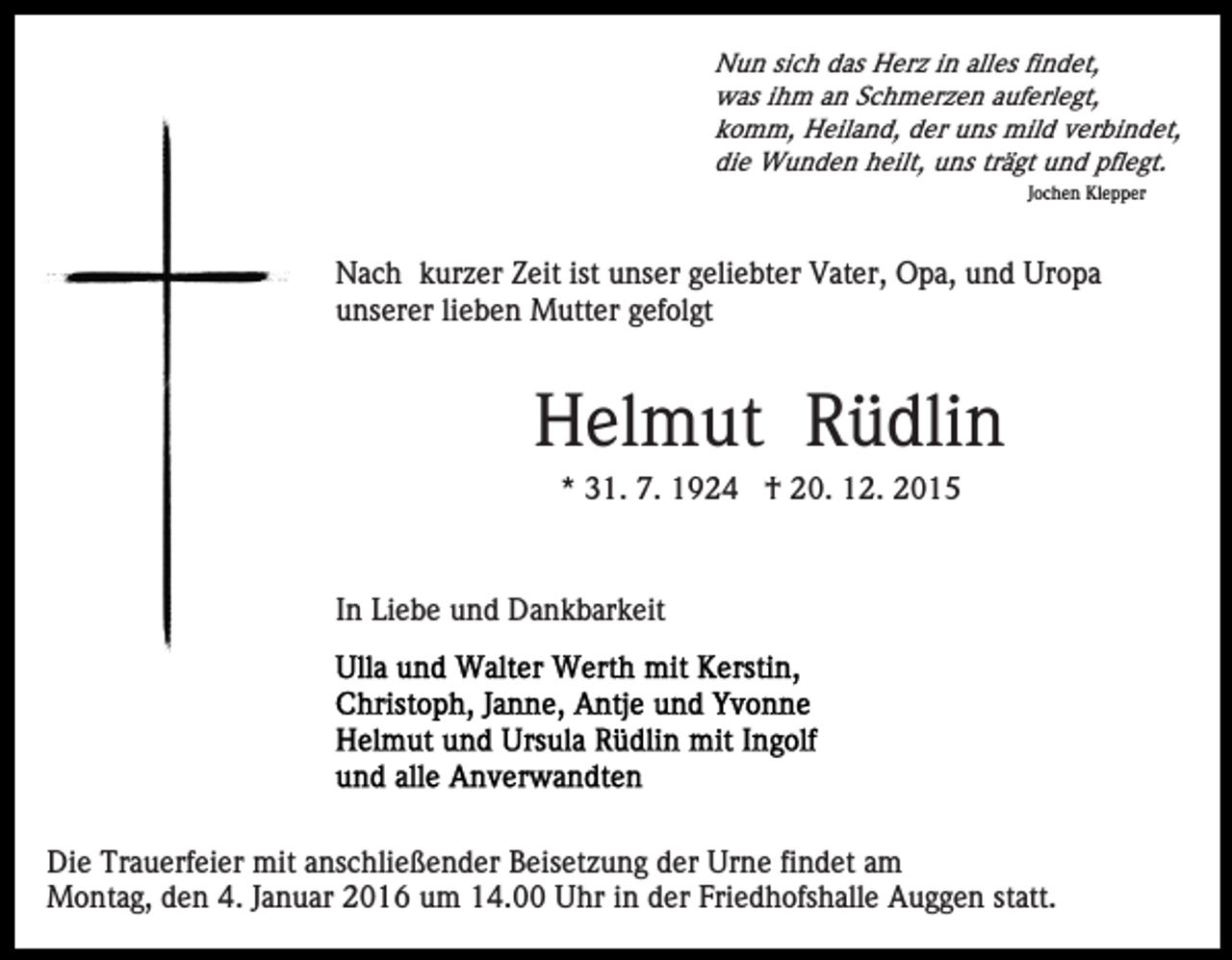 <p>Nun sich das Herz in alles findet,<br />was ihm an Schmerzen auferlegt,<br />komm, Heiland, der uns mild verbindet,<br />die Wunden heilt, uns trägt und pflegt.<br />Jochen Klepper</p><p>Nach kurzer Zeit ist unser geliebter Vater, Opa, und Uropa<br />unserer lieben Mutter gefolgt</p><p>Helmut Rüdlin<br />* 31. 7. 1924 † 20. 12. 2015</p><p>In Liebe und Dankbarkeit</p><p>Die Trauerfeier mit anschließender Beisetzung der Urne findet am<br />Montag, den 4. Januar 2016 um 14.00 Uhr in der Friedhofshalle Auggen statt.</p>