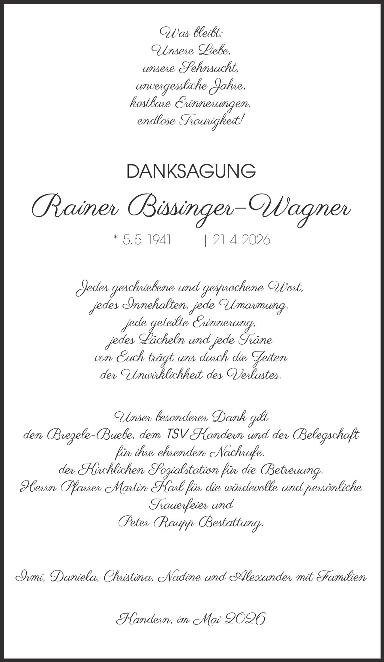 <p>Was bleibt:<br>Unsere Liebe,<br>unsere Sehnsucht,<br>unvergessliche Jahre,<br>kostbare Erinnerungen,<br>endlose Traurigkeit!</p><p><strong>DANKSAGUNG</strong><br><strong>Rainer Bissinger–Wagner</strong><br>* 5. 5. 1941 † 21. 4. 2026</p><p>Jedes geschriebene und gesprochene Wort,<br>jedes Innehalten, jede Umarmung,<br>jede geteilte Erinnerung,<br>jedes Lächeln und jede Träne<br>von Euch trägt uns durch die Zeiten<br>der Unwirklichkeit des Verlustes.</p><p>Unser besonderer Dank gilt<br>den Brezele-Buebe, dem TSV Kandern und der Belegschaft<br>für ihre ehrenden Nachrufe,<br>der Kirchlichen Sozialstation für die Betreuung,<br>Herrn Pfarrer Martin Karl für die würdevolle und persönliche<br>Trauerfeier und<br>Peter Raupp Bestattung.</p><p>Irmi, Daniela, Christina, Nadine und Alexander mit Familien</p><p>Kandern, im Mai 2026</p>