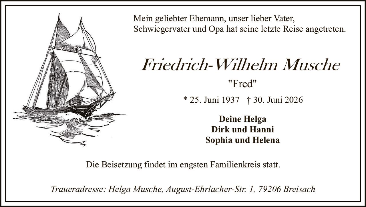 <p>Mein geliebter Ehemann, unser lieber Vater, Schwiegervater und Opa hat seine letzte Reise angetreten.</p>

<p><strong>Friedrich-Wilhelm Musche</strong></p>

<p><i>"Fred"</i></p>

<p>* 25. Juni 1937 † 30. Juni 2026</p>

<p><strong>Deine Helga<br>Dirk und Hanni<br>Sophia und Helena</strong></p>

<p>Die Beisetzung findet im engsten Familienkreis statt.</p>

<p><i>Traueradresse: Helga Musche, August-Ehrlacher-Str. 1, 79206 Breisach</i></p>