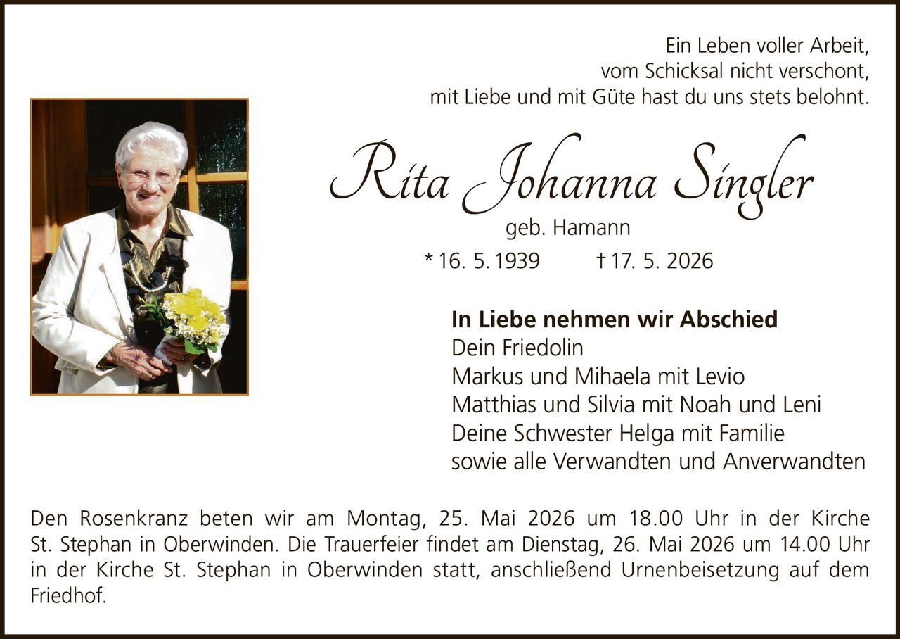 <p>Ein Leben voller Arbeit,<br>vom Schicksal nicht verschont,<br>mit Liebe und mit Güte hast du uns stets belohnt.</p><p><strong>Rita Johanna Singler</strong><br>geb. Hamann<br>* 16. 5. 1939 † 17. 5. 2026</p><p><strong>In Liebe nehmen wir Abschied</strong><br>Dein Friedolin<br>Markus und Mihaela mit Levio<br>Matthias und Silvia mit Noah und Leni<br>Deine Schwester Helga mit Familie<br>sowie alle Verwandten und Anverwandten</p><p>Den Rosenkranz beten wir am Montag, 25. Mai 2026 um 18.00 Uhr in der Kirche St. Stephan in Oberwinden. Die Trauerfeier findet am Dienstag, 26. Mai 2026 um 14.00 Uhr in der Kirche St. Stephan in Oberwinden statt, anschließend Urnenbeisetzung auf dem Friedhof.</p>