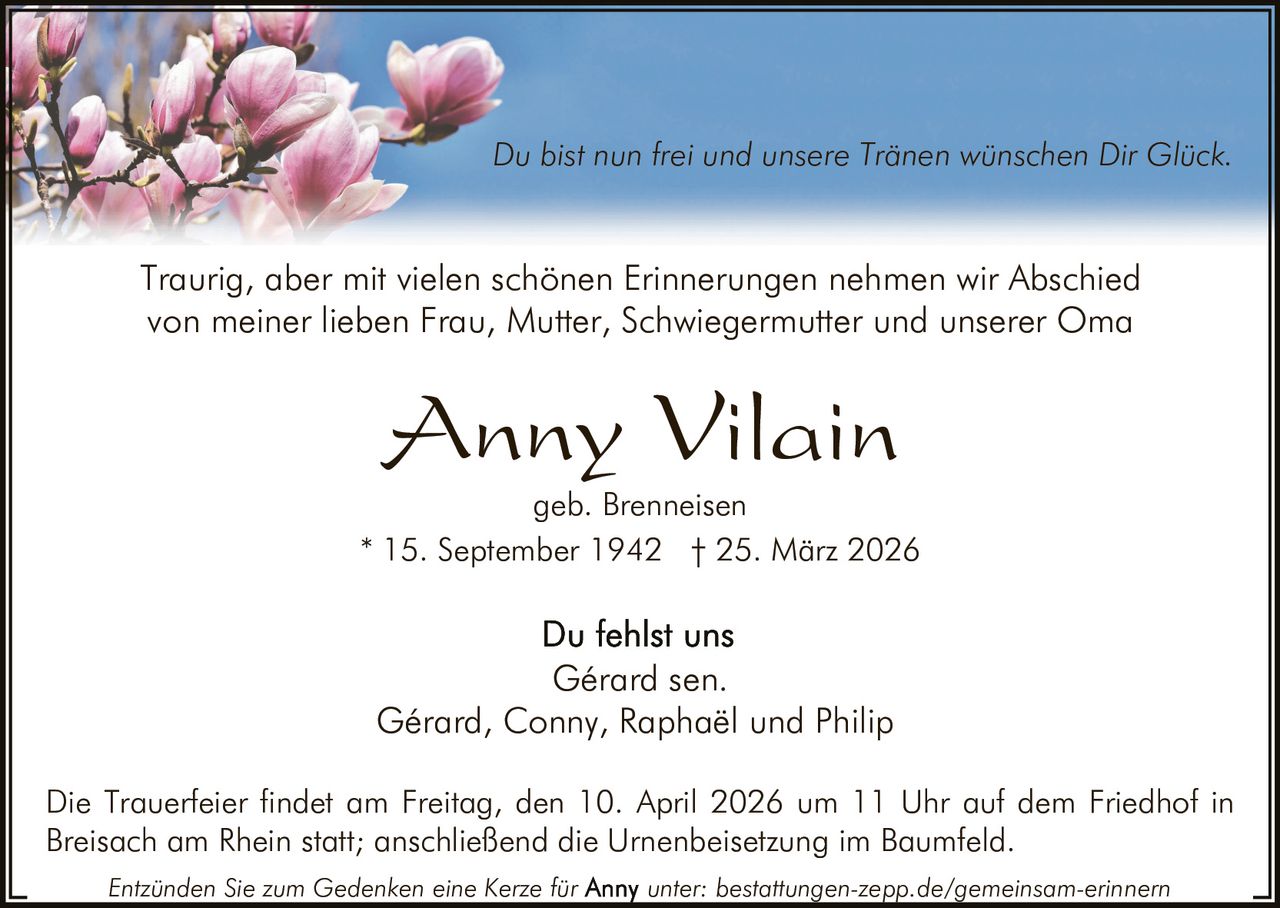 Du bist nun frei und unsere Tränen wünschen Dir Glück.

Traurig, aber mit vielen schönen Erinnerungen nehmen wir Abschied
von meiner lieben Frau, Mutter, Schwiegermutter und unserer Oma

Anny Vilain

geb. Brenneisen
* 15. September 1942 † 25. März 2026

Gérard sen.
Gérard, Conny, Raphaël und Philip
Die Trauerfeier findet am Freitag, den 10. April 2026 um 11 Uhr auf dem Friedhof in
Breisach am Rhein statt; anschließend die Urnenbeisetzung im Baumfeld.
Entzünden Sie zum Gedenken eine Kerze für

unter: bestattungen-zepp.de/gemeinsam-erinnern