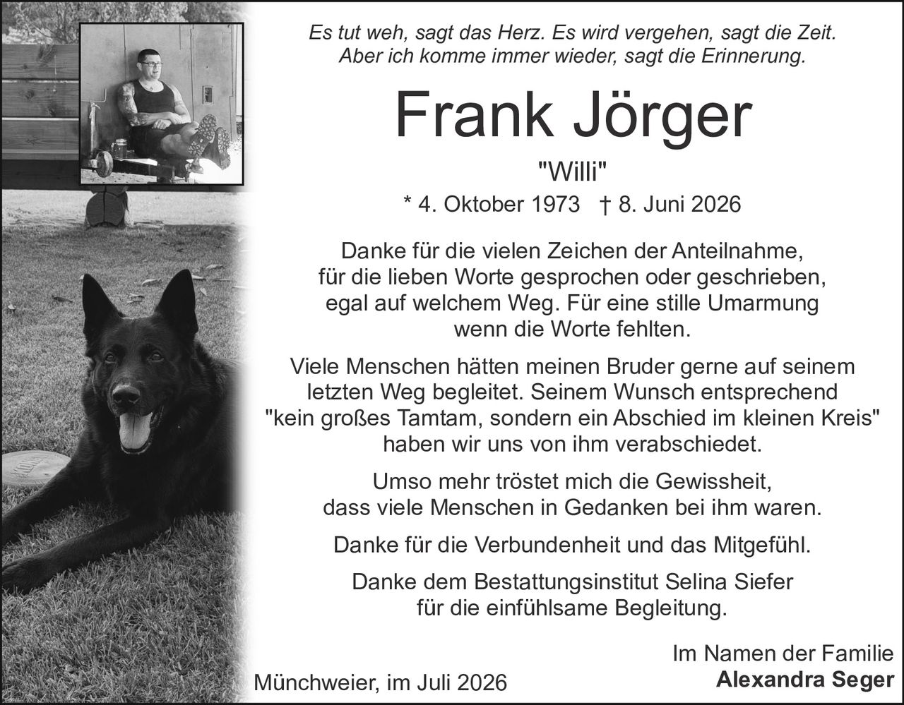 <p><i>Es tut weh, sagt das Herz. Es wird vergehen, sagt die Zeit. Aber ich komme immer wieder, sagt die Erinnerung.</i></p><p><strong>Frank Jörger</strong><br><i>"Willi"</i><br>* 4. Oktober 1973 † 8. Juni 2026</p><p>Danke für die vielen Zeichen der Anteilnahme, für die lieben Worte gesprochen oder geschrieben, egal auf welchem Weg. Für eine stille Umarmung wenn die Worte fehlten.</p><p>Viele Menschen hätten meinen Bruder gerne auf seinem letzten Weg begleitet. Seinem Wunsch entsprechend "kein großes Tamtam, sondern ein Abschied im kleinen Kreis" haben wir uns von ihm verabschiedet.</p><p>Umso mehr tröstet mich die Gewissheit, dass viele Menschen in Gedanken bei ihm waren.</p><p>Danke für die Verbundenheit und das Mitgefühl.<br>Danke dem Bestattungsinstitut Selina Siefer für die einfühlsame Begleitung.</p><p>Im Namen der Familie<br><strong>Alexandra Seger</strong></p><p>Münchweier, im Juli 2026</p>