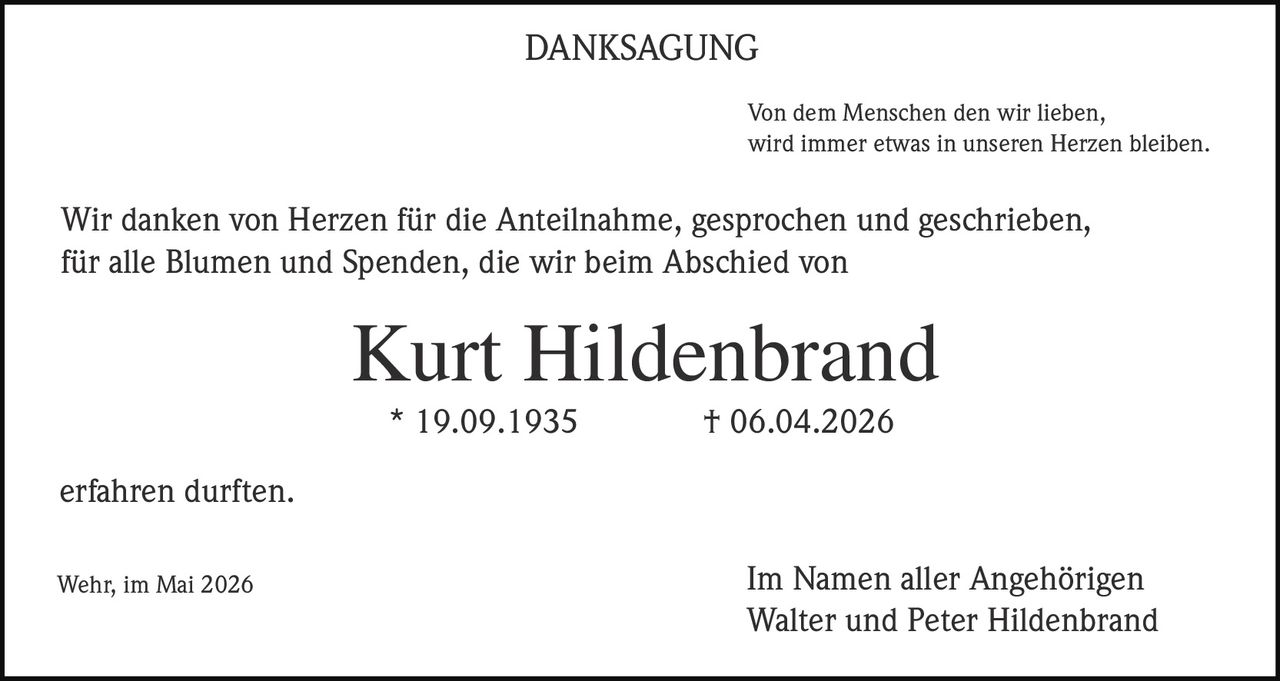 <p><strong>DANKSAGUNG</strong></p><p>Von dem Menschen den wir lieben, wird immer etwas in unseren Herzen bleiben.</p><p>Wir danken von Herzen für die Anteilnahme, gesprochen und geschrieben, für alle Blumen und Spenden, die wir beim Abschied von</p><p><strong>Kurt Hildenbrand</strong><br>* 19.09.1935 † 06.04.2026</p><p>erfahren durften.</p><p>Wehr, im Mai 2026</p><p>Im Namen aller Angehörigen<br>Walter und Peter Hildenbrand</p>