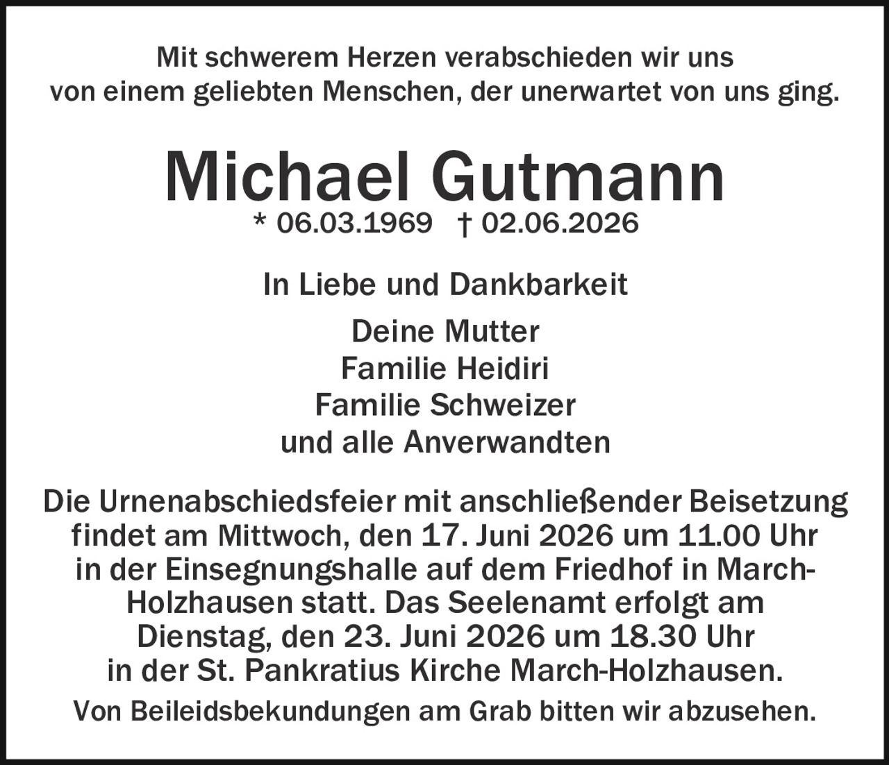 <p>Mit schwerem Herzen verabschieden wir uns<br/>von einem geliebten Menschen, der unerwartet von uns ging.</p><p><strong>Michael Gutmann</strong><br/>* 06.03.1969 † 02.06.2026</p><p>In Liebe und Dankbarkeit<br/>Deine Mutter<br/>Familie Heidiri<br/>Familie Schweizer<br/>und alle Anverwandten</p><p>Die Urnenabschiedsfeier mit anschließender Beisetzung findet am Mittwoch, den 17. Juni 2026 um 11.00 Uhr in der Einsegnungshalle auf dem Friedhof in March-Holzhausen statt. Das Seelenamt erfolgt am Dienstag, den 23. Juni 2026 um 18.30 Uhr in der St. Pankratius Kirche March-Holzhausen.</p><p>Von Beileidsbekundungen am Grab bitten wir abzusehen.</p>