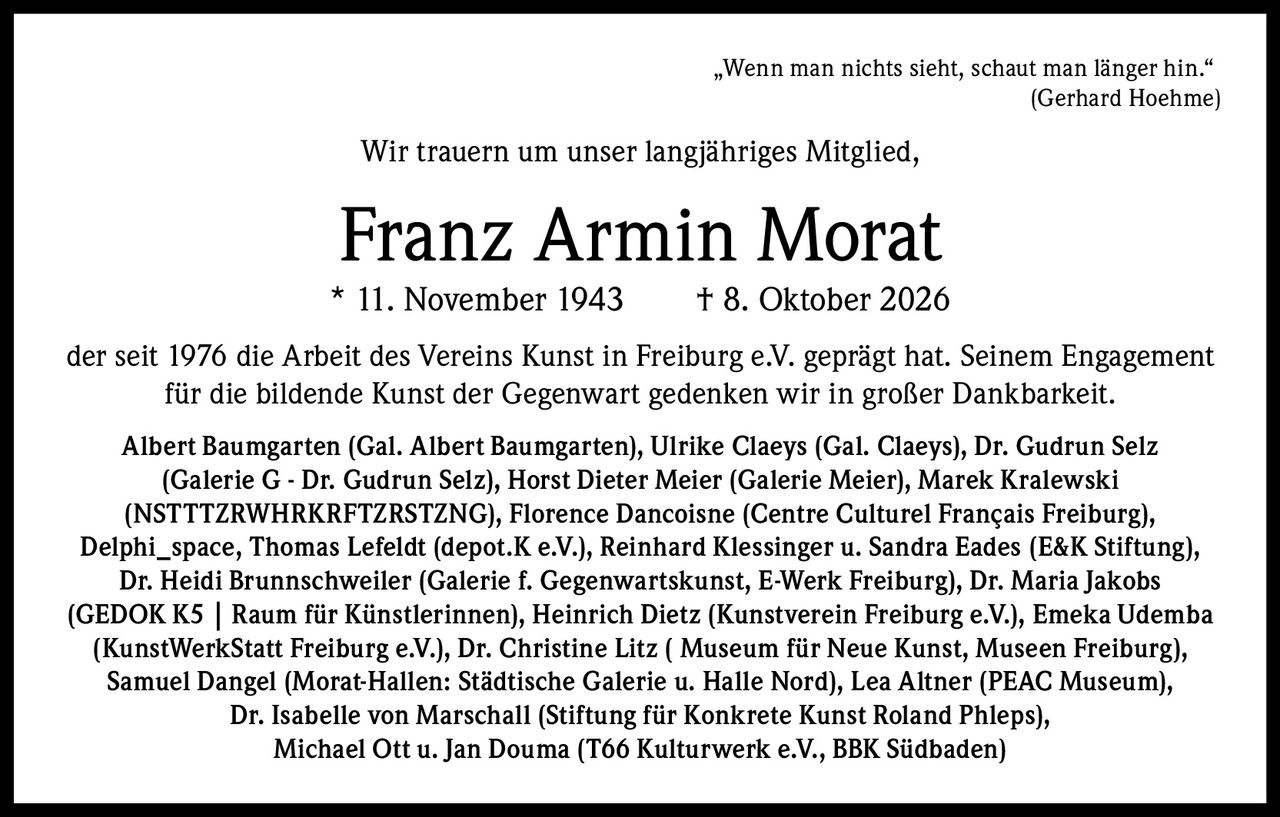 <p>„Wenn man nichts sieht, schaut man länger hin."<br><i>(Gerhard Hoehme)</i></p><p>Wir trauern um unser langjähriges Mitglied,</p><p><strong>Franz Armin Morat</strong><br>* 11. November 1943 † 8. Oktober 2026</p><p>der seit 1976 die Arbeit des Vereins Kunst in Freiburg e.V. geprägt hat. Seinem Engagement für die bildende Kunst der Gegenwart gedenken wir in großer Dankbarkeit.</p><p><strong>Albert Baumgarten</strong> (Gal. Albert Baumgarten), <strong>Ulrike Claeys</strong> (Gal. Claeys), <strong>Dr. Gudrun Selz</strong> (Galerie G - Dr. Gudrun Selz), <strong>Horst Dieter Meier</strong> (Galerie Meier), <strong>Marek Kralewski</strong> (NSTTTZRWHRKRFTZRSTЗNG), <strong>Florence Dancoisne</strong> (Centre Culturel Français Freiburg), <strong>Delphi_space</strong>, <strong>Thomas Lefeldt</strong> (depot.K e.V.), <strong>Reinhard Klessinger</strong> u. <strong>Sandra Eades</strong> (E&K Stiftung), <strong>Dr. Heidi Brunnschweiler</strong> (Galerie f. Gegenwartskunst, E-Werk Freiburg), <strong>Dr. Maria Jakobs</strong> (GEDOK K5 | Raum für Künstlerinnen), <strong>Heinrich Dietz</strong> (Kunstverein Freiburg e.V.), <strong>Emeka Udemba</strong> (KunstWerkStatt Freiburg e.V.), <strong>Dr. Christine Litz</strong> (Museum für Neue Kunst, Museen Freiburg), <strong>Samuel Dangel</strong> (Morat-Hallen: Städtische Galerie u. Halle Nord), <strong>Lea Altner</strong> (PEAC Museum), <strong>Dr. Isabelle von Marschall</strong> (Stiftung für Konkrete Kunst Roland Phleps), <strong>Michael Ott</strong> u. <strong>Jan Douma</strong> (T66 Kulturwerk e.V., BBK Südbaden)</p>