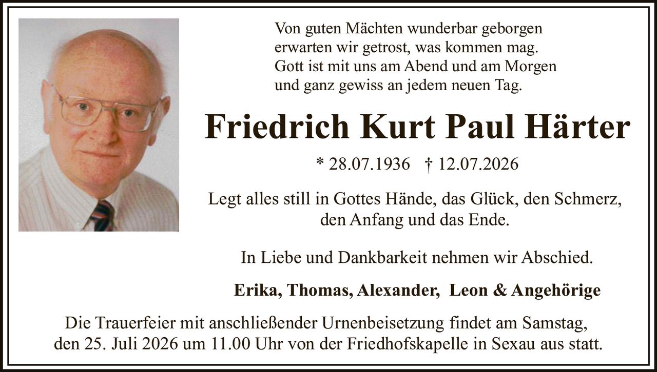 <p>Legt alles still in Gottes Hände, das Glück, den Schmerz, den Anfang und das Ende</p>

<p>Friedrich Kurt Paul Härter * 28.07.1936 † 12.07.2026</p>

<p>Von guten Mächten wunderbar geborgen erwarten wir getrost, was kommen mag. Gott ist mit uns am Abend und am Morgen und ganz gewiss an jedem neuen Tag.</p>

<p>Legt alles still in Gottes Hände, das Glück, den Schmerz, den Anfang und das Ende.</p>

<p>In Liebe und Dankbarkeit nehmen wir Abschied.</p>

<p><strong>Erika, Thomas, Alexander, Leon & Angehörige</strong></p>

<p>Die Trauerfeier mit anschließender Urnenbeisetzung findet am Samstag, den 25. Juli 2026 um 11.00 Uhr von der Friedhofskapelle in Sexau aus statt.</p>