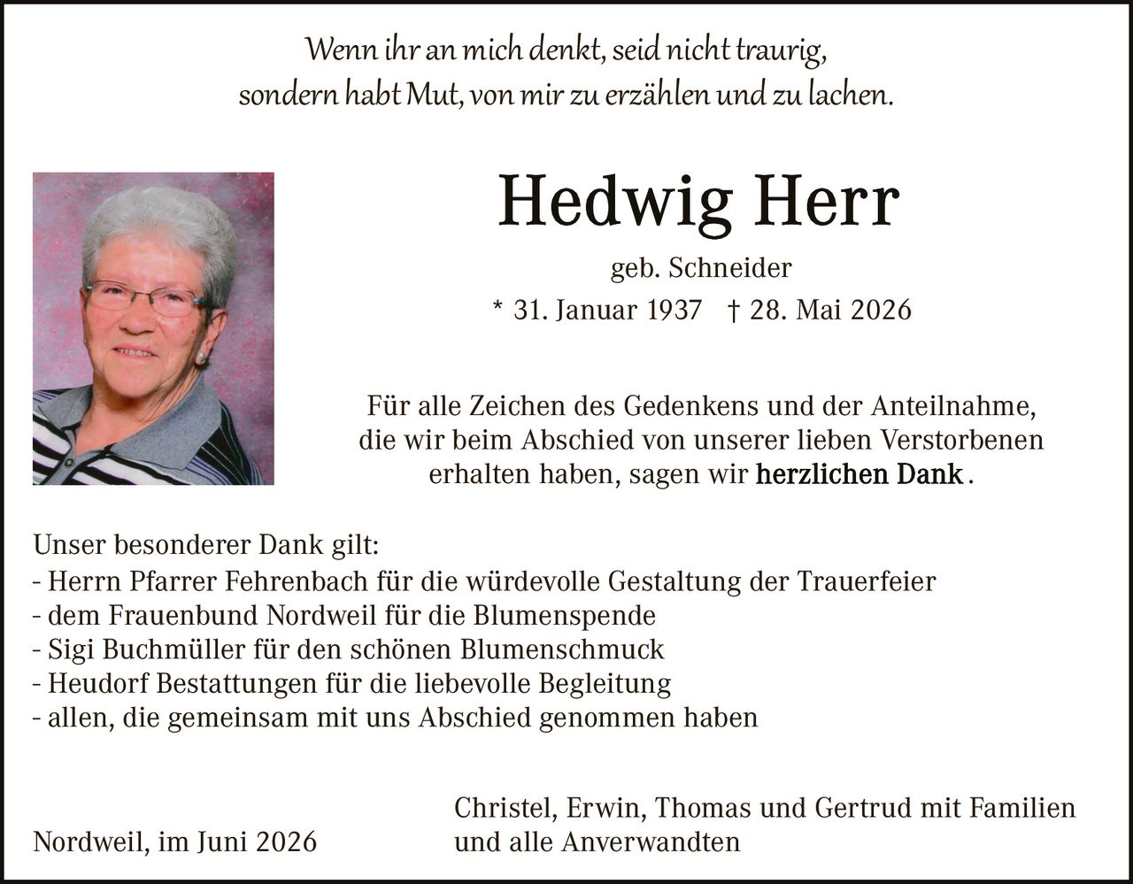 <p><i>Wenn ihr an mich denkt, seid nicht traurig, sondern habt Mut, von mir zu erzählen und zu lachen.</i></p>

<p><strong>Hedwig Herr</strong><br>geb. Schneider<br>* 31. Januar 1937 † 28. Mai 2026</p>

<p>Für alle Zeichen des Gedenkens und der Anteilnahme, die wir beim Abschied von unserer lieben Verstorbenen erhalten haben, sagen wir <strong>herzlichen Dank</strong>.</p>

<p>Unser besonderer Dank gilt:<br>- Herrn Pfarrer Fehrenbach für die würdevolle Gestaltung der Trauerfeier<br>- dem Frauenbund Nordweil für die Blumenspende<br>- Sigi Buchmüller für den schönen Blumenschmuck<br>- Heudorf Bestattungen für die liebevolle Begleitung<br>- allen, die gemeinsam mit uns Abschied genommen haben</p>

<p>Christel, Erwin, Thomas und Gertrud mit Familien und alle Anverwandten<br>Nordweil, im Juni 2026</p>