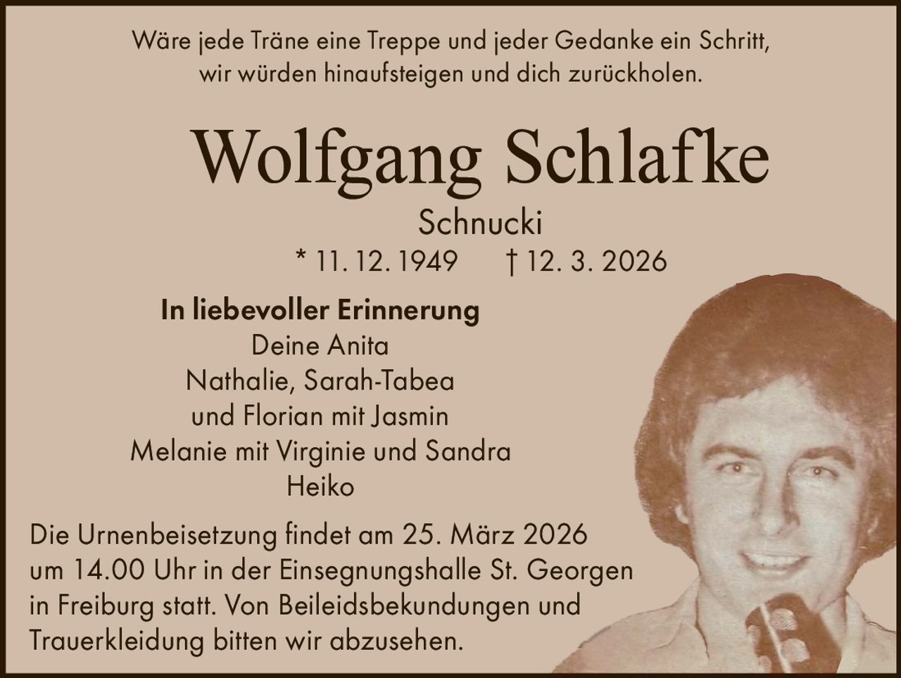 Wäre jede Träne eine Treppe und jeder Gedanke ein Schritt,
wir würden hinaufsteigen und dich zurückholen.

Wolfgang Schlafke
Schnucki

* 11. 12. 1949

† 12. 3. 2026

In liebevoller Erinnerung
Deine Anita
Nathalie, Sarah-Tabea
und Florian mit Jasmin
Melanie mit Virginie und Sandra
Heiko
Die Urnenbeisetzung findet am 25. März 2026
um 14.00 Uhr in der Einsegnungshalle St. Georgen
in Freiburg statt. Von Beileidsbekundungen und
Trauerkleidung bitten wir abzusehen.