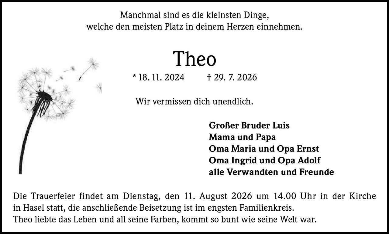 <p>Manchmal sind es die kleinsten Dinge, welche den meisten Platz in deinem Herzen einnehmen.</p>

<p><strong>Theo</strong><br>* 18. 11. 2024 † 29. 7. 2026</p>

<p>Wir vermissen dich unendlich.</p>

<p><strong>Großer Bruder Luis</strong><br>
<strong>Mama und Papa</strong><br>
<strong>Oma Maria und Opa Ernst</strong><br>
<strong>Oma Ingrid und Opa Adolf</strong><br>
<strong>alle Verwandten und Freunde</strong></p>

<p>Die Trauerfeier findet am Dienstag, den 11. August 2026 um 14.00 Uhr in der Kirche in Hasel statt, die anschließende Beisetzung ist im engsten Familienkreis. Theo liebte das Leben und all seine Farben, kommt so bunt wie seine Welt war.</p>