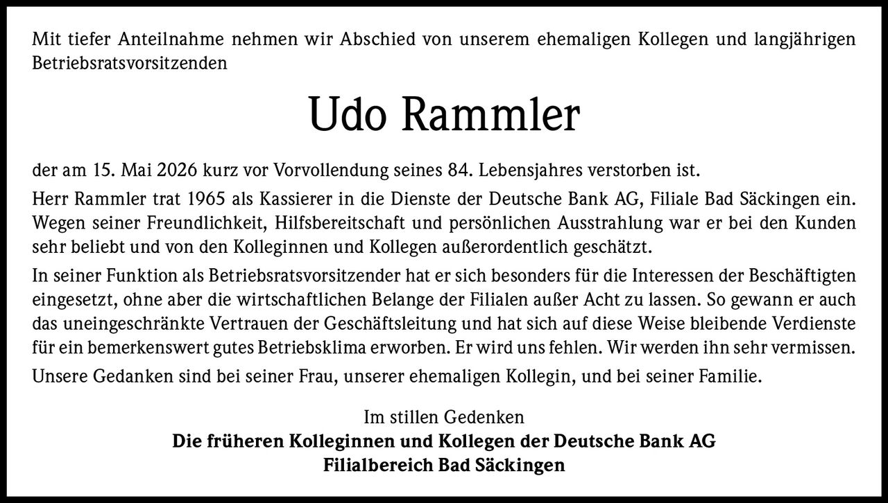 <p>Mit tiefer Anteilnahme nehmen wir Abschied von unserem ehemaligen Kollegen und langjährigen Betriebsratsvorsitzenden</p>

<p><strong>Udo Rammler</strong></p>

<p>der am 15. Mai 2026 kurz vor Vorvollendung seines 84. Lebensjahres verstorben ist.</p>

<p>Herr Rammler trat 1965 als Kassierer in die Dienste der Deutsche Bank AG, Filiale Bad Säckingen ein. Wegen seiner Freundlichkeit, Hilfsbereitschaft und persönlichen Ausstrahlung war er bei den Kunden sehr beliebt und von den Kolleginnen und Kollegen außerordentlich geschätzt.</p>

<p>In seiner Funktion als Betriebsratsvorsitzender hat er sich besonders für die Interessen der Beschäftigten eingesetzt, ohne aber die wirtschaftlichen Belange der Filialen außer Acht zu lassen. So gewann er auch das uneingeschränkte Vertrauen der Geschäftsleitung und hat sich auf diese Weise bleibende Verdienste für ein bemerkenswert gutes Betriebsklima erworben. Er wird uns fehlen. Wir werden ihn sehr vermissen.</p>

<p>Unsere Gedanken sind bei seiner Frau, unserer ehemaligen Kollegin, und bei seiner Familie.</p>

<p>Im stillen Gedenken<br><strong>Die früheren Kolleginnen und Kollegen der Deutsche Bank AG<br>Filialbereich Bad Säckingen</strong></p>