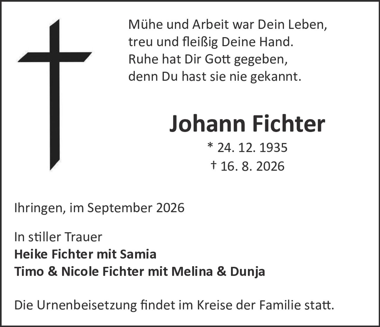 <p>Mühe und Arbeit war Dein Leben,<br>treu und fleißig Deine Hand.<br>Ruhe hat Dir Gott gegeben,<br>denn Du hast sie nie gekannt.</p><p><strong>Johann Fichter</strong><br>* 24. 12. 1935<br>† 16. 8. 2026</p><p>Ihringen, im September 2026</p><p>In stiller Trauer<br><strong>Heike Fichter mit Samia</strong><br><strong>Timo & Nicole Fichter mit Melina & Dunja</strong></p><p>Die Urnenbeisetzung findet im Kreise der Familie statt.</p>