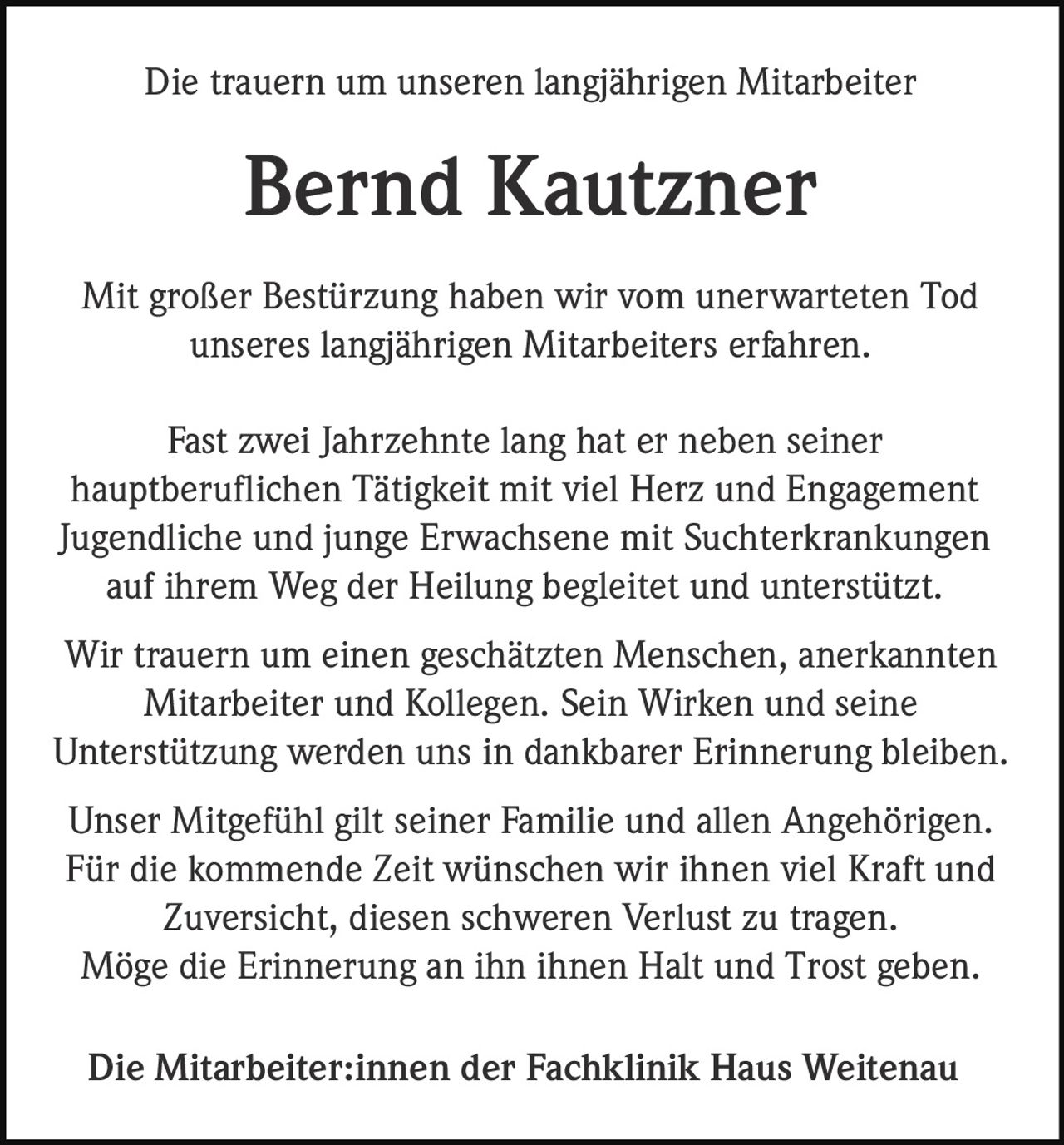 <p>Die trauern um unseren langjährigen Mitarbeiter</p>

<p><strong>Bernd Kautzner</strong></p>

<p>Mit großer Bestürzung haben wir vom unerwarteten Tod unseres langjährigen Mitarbeiters erfahren.</p>

<p>Fast zwei Jahrzehnte lang hat er neben seiner hauptberuflichen Tätigkeit mit viel Herz und Engagement Jugendliche und junge Erwachsene mit Suchterkrankungen auf ihrem Weg der Heilung begleitet und unterstützt.</p>

<p>Wir trauern um einen geschätzten Menschen, anerkannten Mitarbeiter und Kollegen. Sein Wirken und seine Unterstützung werden uns in dankbarer Erinnerung bleiben.</p>

<p>Unser Mitgefühl gilt seiner Familie und allen Angehörigen. Für die kommende Zeit wünschen wir ihnen viel Kraft und Zuversicht, diesen schweren Verlust zu tragen. Möge die Erinnerung an ihn ihnen Halt und Trost geben.</p>

<p>Die Mitarbeiter:innen der Fachklinik Haus Weitenau</p>