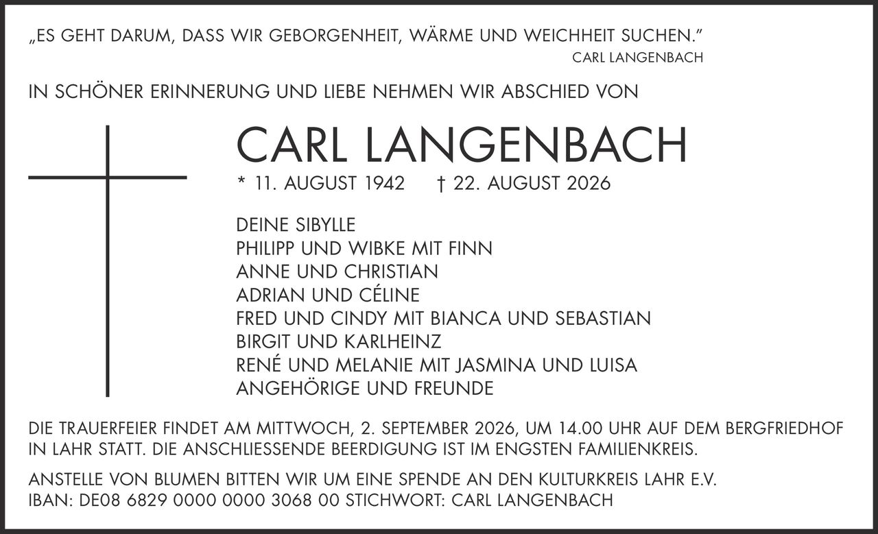 <p>„ES GEHT DARUM, DASS WIR GEBORGENHEIT, WÄRME UND WEICHHEIT SUCHEN."</p>
<p><strong>CARL LANGENBACH</strong></p>
<p>IN SCHÖNER ERINNERUNG UND LIEBE NEHMEN WIR ABSCHIED VON</p>
<p><strong>CARL LANGENBACH</strong></p>
<p>* 11. AUGUST 1942 † 22. AUGUST 2026</p>
<p>DEINE SIBYLLE<br/>
PHILIPP UND WIBKE MIT FINN<br/>
ANNE UND CHRISTIAN<br/>
ADRIAN UND CÉLINE<br/>
FRED UND CINDY MIT BIANCA UND SEBASTIAN<br/>
BIRGIT UND KARLHEINZ<br/>
RENÉ UND MELANIE MIT JASMINA UND LUISA<br/>
ANGEHÖRIGE UND FREUNDE</p>
<p>DIE TRAUERFEIER FINDET AM MITTWOCH, 2. SEPTEMBER 2026, UM 14.00 UHR AUF DEM BERGFRIEDHOF IN LAHR STATT. DIE ANSCHLIESSENDE BEERDIGUNG IST IM ENGSTEN FAMILIENKREIS.</p>
<p>ANSTELLE VON BLUMEN BITTEN WIR UM EINE SPENDE AN DEN KULTURKREIS LAHR E.V.<br/>
IBAN: DE08 6829 0000 0000 3068 00 STICHWORT: CARL LANGENBACH</p>