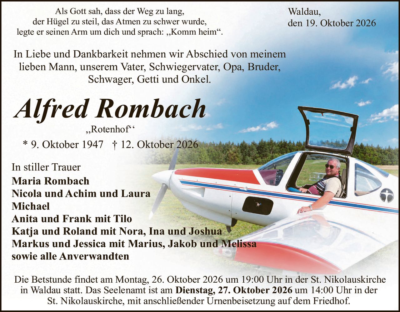<p>Als Gott sah, dass der Weg zu lang, der Hügel zu steil, das Atmen zu schwer wurde, legte er seinen Arm um dich und sprach: „Komm heim".</p>

<p>In Liebe und Dankbarkeit nehmen wir Abschied von meinem lieben Mann, unserem Vater, Schwiegervater, Opa, Bruder, Schwager, Getti und Onkel.</p>

<p><i>Alfred Rombach</i><br>
„Rotenhof"<br>
* 9. Oktober 1947 † 12. Oktober 2026</p>

<p>In stiller Trauer<br>
<strong>Maria Rombach</strong><br>
<strong>Nicola und Achim und Laura Michael</strong><br>
<strong>Anita und Frank mit Tilo</strong><br>
<strong>Katja und Roland mit Nora, Ina und Joshua</strong><br>
<strong>Markus und Jessica mit Marius, Jakob und Melissa</strong><br>
sowie alle Anverwandten</p>

<p>Die Betstunde findet am Montag, 26. Oktober 2026 um 19:00 Uhr in der St. Nikolauskirche in Waldau statt. Das Seelenant ist am <strong>Dienstag, 27. Oktober 2026</strong> um 14:00 Uhr in der St. Nikolauskirche, mit anschließender Urnenbeisetzung auf dem Friedhof.</p>

<p>Waldau, den 19. Oktober 2026</p>