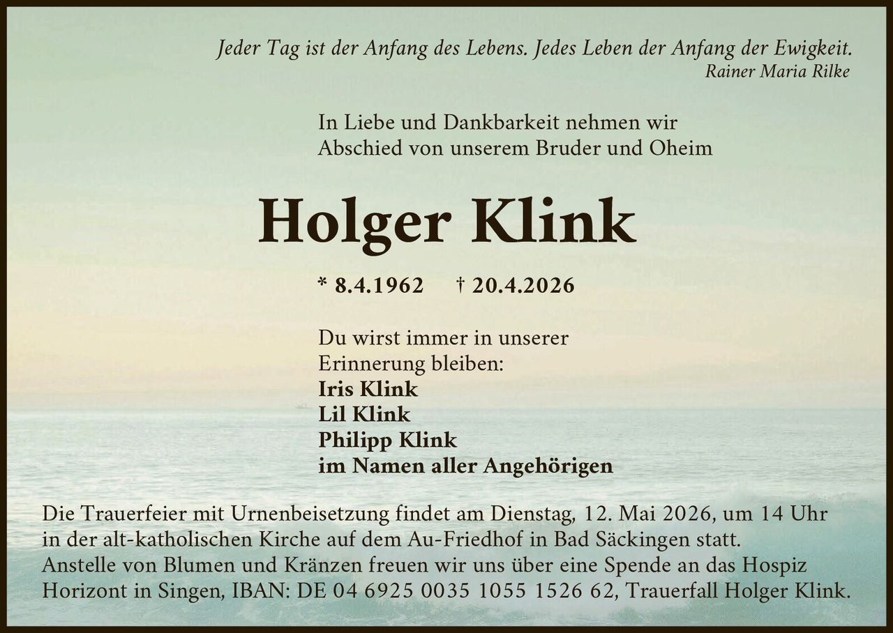 <p>Jeder Tag ist der Anfang des Lebens. Jedes Leben der Anfang der Ewigkeit.<br>Rainer Maria Rilke</p><p>In Liebe und Dankbarkeit nehmen wir<br>Abschied von unserem Bruder und Oheim</p><p><strong>Holger Klink</strong><br>* 8.4.1962 † 20.4.2026</p><p>Du wirst immer in unserer<br>Erinnerung bleiben:<br>Iris Klink<br>Lil Klink<br>Philipp Klink<br>im Namen aller Angehörigen</p><p>Die Trauerfeier mit Urnenbeisetzung findet am Dienstag, 12. Mai 2026, um 14 Uhr<br>in der alt-katholischen Kirche auf dem Au-Friedhof in Bad Säckingen statt.<br>Anstelle von Blumen und Kränzen freuen wir uns über eine Spende an das Hospiz<br>Horizont in Singen, IBAN: DE 04 6925 0035 1055 1526 62, Trauerfall Holger Klink.</p>