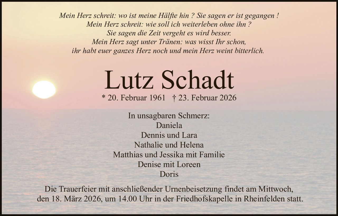 Mein Herz schreit: wo ist meine Hälfte hin ? Sie sagen er ist gegangen !
Mein Herz schreit: wie soll ich weiterleben ohne ihn ?
Sie sagen die Zeit vergeht es wird besser.
Mein Herz sagt unter Tränen: was wisst Ihr schon,
ihr habt euer ganzes Herz noch und mein Herz weint bitterlich.

Lutz Schadt

* 20. Februar 1961 † 23. Februar 2026
In unsagbaren Schmerz:
Daniela
Dennis und Lara
Nathalie und Helena
Matthias und Jessika mit Familie
Denise mit Loreen
Doris
Die Trauerfeier mit anschließender Urnenbeisetzung findet am Mittwoch,
den 18. März 2026, um 14.00 Uhr in der Friedhofskapelle in Rheinfelden statt.