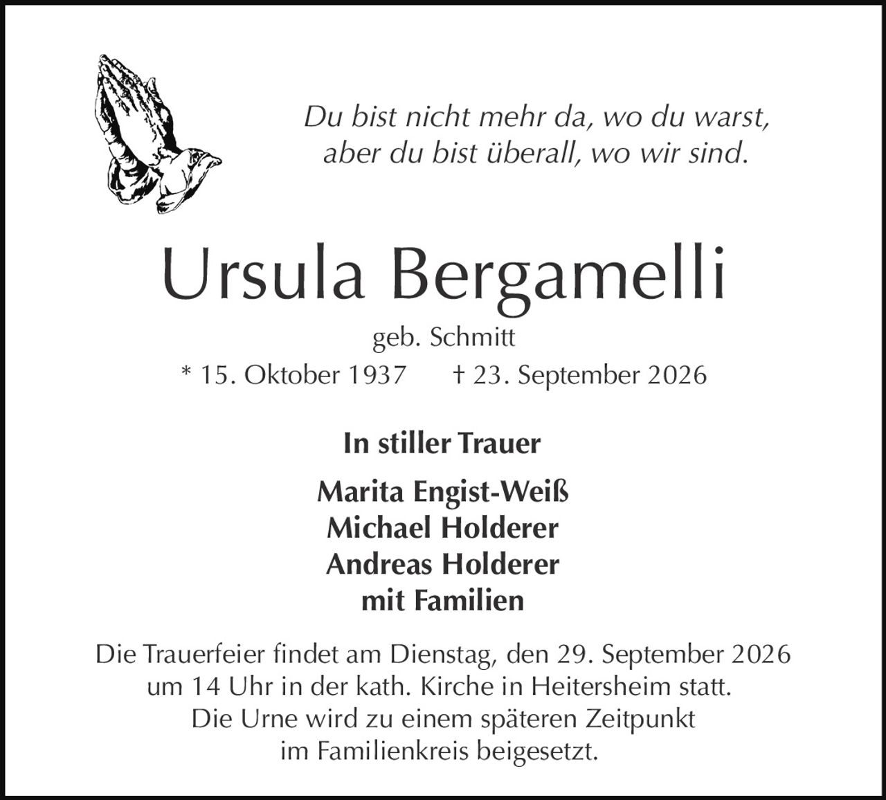 <p><i>Du bist nicht mehr da, wo du warst,<br>aber du bist überall, wo wir sind.</i></p><p><strong>Ursula Bergamelli</strong><br>geb. Schmitt<br>* 15. Oktober 1937 † 23. September 2026</p><p><strong>In stiller Trauer</strong><br>Marita Engist-Weiß<br>Michael Holderer<br>Andreas Holderer<br>mit Familien</p><p>Die Trauerfeier findet am Dienstag, den 29. September 2026<br>um 14 Uhr in der kath. Kirche in Heitersheim statt.<br>Die Urne wird zu einem späteren Zeitpunkt<br>im Familienkreis beigesetzt.</p>