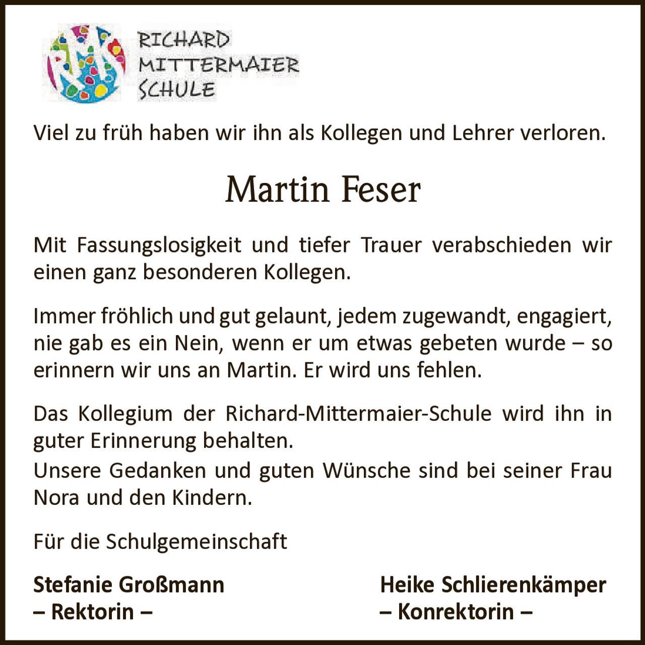 <p>Viel zu früh haben wir ihn als Kollegen und Lehrer verloren.</p>

<p><strong>Martin Feser</strong></p>

<p>Mit Fassungslosigkeit und tiefer Trauer verabschieden wir einen ganz besonderen Kollegen.</p>

<p>Immer fröhlich und gut gelaunt, jedem zugewandt, engagiert, nie gab es ein Nein, wenn er um etwas gebeten wurde – so erinnern wir uns an Martin. Er wird uns fehlen.</p>

<p>Das Kollegium der Richard-Mittermaier-Schule wird ihn in guter Erinnerung behalten.<br>
Unsere Gedanken und guten Wünsche sind bei seiner Frau Nora und den Kindern.</p>

<p>Für die Schulgemeinschaft</p>

<p><strong>Stefanie Großmann</strong> – Rektorin –<br>
<strong>Heike Schlierenkämper</strong> – Konrektorin –</p>