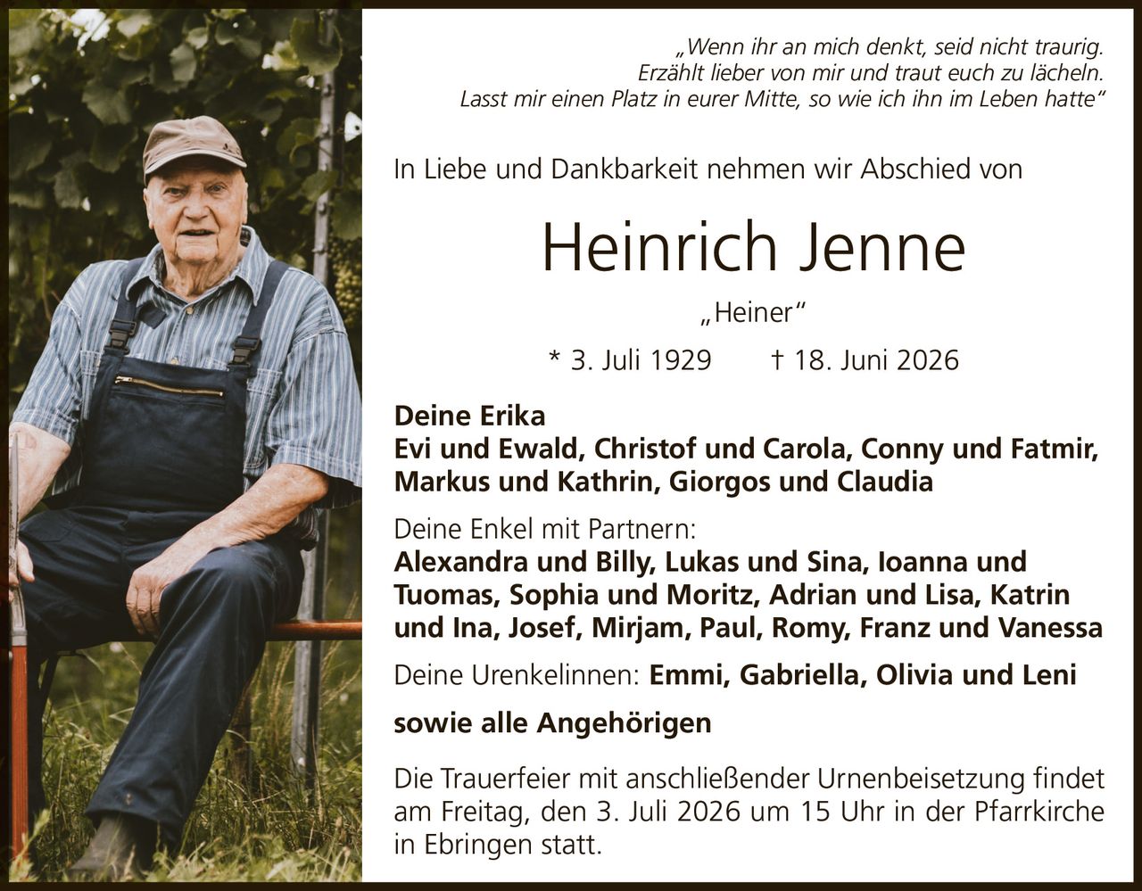 <p><i>„Wenn ihr an mich denkt, seid nicht traurig. Erzählt lieber von mir und traut euch zu lächeln. Lasst mir einen Platz in eurer Mitte, so wie ich ihn im Leben hatte"</i></p><p>In Liebe und Dankbarkeit nehmen wir Abschied von</p><p><strong>Heinrich Jenne „Heiner"</strong></p><p>* 3. Juli 1929 † 18. Juni 2026</p><p><strong>Deine Erika</strong><br/>Evi und Ewald, Christof und Carola, Conny und Fatmir, Markus und Kathrin, Giorgos und Claudia</p><p><strong>Deine Enkel mit Partnern:</strong><br/>Alexandra und Billy, Lukas und Sina, Ioanna und Tuomas, Sophia und Moritz, Adrian und Lisa, Katrin und Ina, Josef, Mirjam, Paul, Romy, Franz und Vanessa</p><p><strong>Deine Urenkelinnen:</strong> Emmi, Gabriella, Olivia und Leni<br/><strong>sowie alle Angehörigen</strong></p><p>Die Trauerfeier mit anschließender Urnenbeisetzung findet am Freitag, den 3. Juli 2026 um 15 Uhr in der Pfarrkirche in Ebringen statt.</p>
