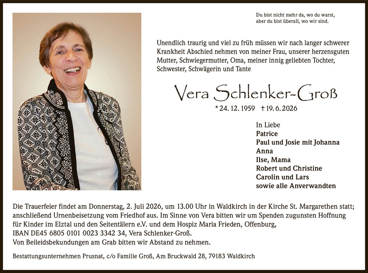 <p>Du bist nicht mehr da, wo du warst, aber du bist überall, wo wir sind.</p>

<p>Unendlich traurig und viel zu früh müssen wir nach langer schwerer Krankheit Abschied nehmen von meiner Frau, unserer herzensguten Mutter, Schwiegermutter, Oma, meiner innig geliebten Tochter, Schwester, Schwägerin und Tante</p>

<p><strong>Vera Schlenker-Groß</strong> * 24. 12. 1959 † 19. 6. 2026</p>

<p>In Liebe<br>
Patrice<br>
Paul und Josie mit Johanna<br>
Anna<br>
Ilse, Mama<br>
Robert und Christine<br>
Carolin und Lars<br>
sowie alle Anverwandten</p>

<p>Die Trauerfeier findet am Donnerstag, 2. Juli 2026, um 13.00 Uhr in Waldkirch in der Kirche St. Margarethen statt; anschließend Urnenbeisetzung vom Friedhof aus. Im Sinne von Vera bitten wir um Spenden zugunsten Hoffnung für Kinder im Elztal und den Seitentälern e.V. und dem Hospiz Maria Frieden, Offenburg, IBAN DE45 6805 0101 0023 3342 34, Vera Schlenker-Groß.</p>

<p>Von Beileidsbekundungen am Grab bitten wir Abstand zu nehmen.</p>

<p>Bestattungsunternehmen Prusnat, c/o Familie Groß, Am Bruckwald 28, 79183 Waldkirch</p>