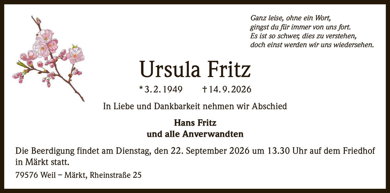 <p><i>Ganz leise, ohne ein Wort, gingst du für immer von uns fort. Es ist so schwer, dies zu verstehen, doch einst werden wir uns wiedersehen.</i></p><p><strong>Ursula Fritz</strong><br>* 3.2.1949  †14.9.2026</p><p>In Liebe und Dankbarkeit nehmen wir Abschied</p><p><strong>Hans Fritz</strong><br>und alle Anverwandten</p><p>Die Beerdigung findet am Dienstag, den 22. September 2026 um 13.30 Uhr auf dem Friedhof in Märkt statt.</p><p>79576 Weil – Märkt, Rheinstraße 25</p>