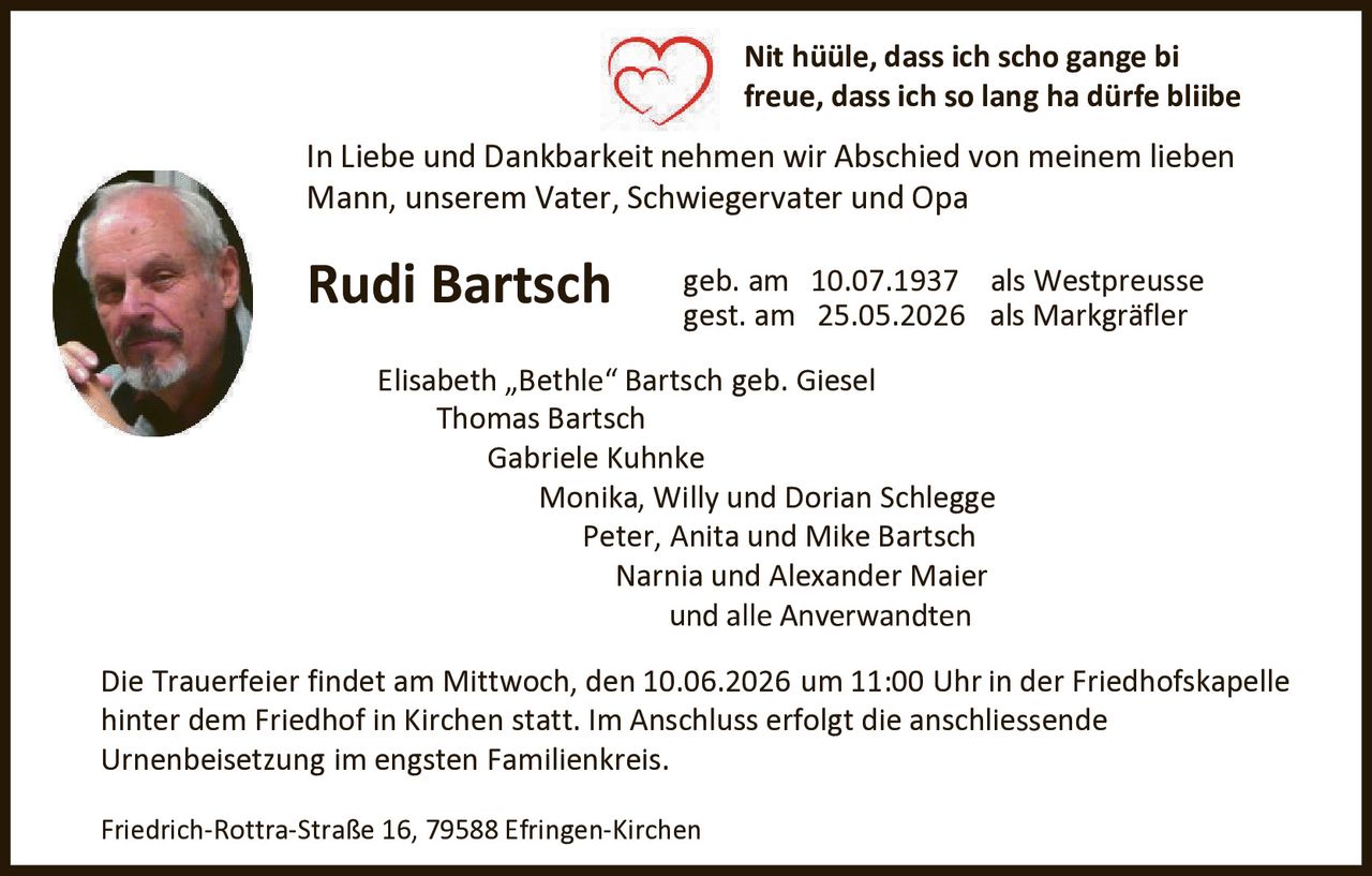 <p>Nit hüüle, dass ich scho gange bi<br>freue, dass ich so lang ha dürfe bliibe</p><p>In Liebe und Dankbarkeit nehmen wir Abschied von meinem lieben<br>Mann, unserem Vater, Schwiegervater und Opa</p><p><strong>Rudi Bartsch</strong> geb. am 10.07.1937 als Westpreusse<br>gest. am 25.05.2026 als Markgräfler</p><p>Elisabeth „Bethle“ Bartsch geb. Giesel<br>Thomas Bartsch<br>Gabriele Kuhnke<br>Monika, Willy und Dorian Schlegge<br>Peter, Anita und Mike Bartsch<br>Narnia und Alexander Maier<br>und alle Anverwandten</p><p>Die Trauerfeier findet am Mittwoch, den 10.06.2026 um 11:00 Uhr in der Friedhofskapelle<br>hinter dem Friedhof in Kirchen statt. Im Anschluss erfolgt die anschliessende<br>Urnenbeisetzung im engsten Familienkreis.</p><p>Friedrich-Rottra-Straße 16, 79588 Efringen-Kirchen</p>