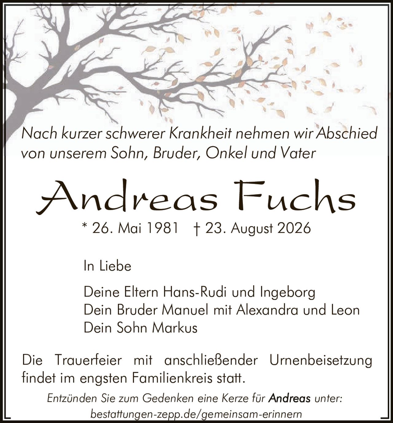 <p>Nach kurzer schwerer Krankheit nehmen wir Abschied von unserem Sohn, Bruder, Onkel und Vater</p>

<p><strong>Andreas Fuchs</strong></p>

<p>* 26. Mai 1981  † 23. August 2026</p>

<p>In Liebe</p>

<p>Deine Eltern Hans-Rudi und Ingeborg<br>
Dein Bruder Manuel mit Alexandra und Leon<br>
Dein Sohn Markus</p>

<p>Die Trauerfeier mit anschließender Urnenbeisetzung findet im engsten Familienkreis statt.</p>

<p><i>Entzünden Sie zum Gedenken eine Kerze für <strong>Andreas</strong> unter:<br>
bestattungen-zepp.de/gemeinsam-erinnern</i></p>