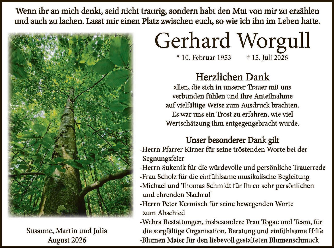 <p>Wenn ihr an mich denkt, seid nicht traurig, sondern habt den Mut von mir zu erzählen und auch zu lachen. Lasst mir einen Platz zwischen euch, so wie ich ihn im Leben hatte.</p>

<p><strong>Gerhard Worgull</strong><br>
* 10. Februar 1953&nbsp;&nbsp;&nbsp;&nbsp;&nbsp;&nbsp;&nbsp;&nbsp;&nbsp;&nbsp;&nbsp;&nbsp;&nbsp;&nbsp;&nbsp;&nbsp;&nbsp;&nbsp;&nbsp;&nbsp;&nbsp;&nbsp;&nbsp;&nbsp;&nbsp;&nbsp;&nbsp;&nbsp;&nbsp;&nbsp;&nbsp;&nbsp;&nbsp;&nbsp;&nbsp;&nbsp;&nbsp;&nbsp;&nbsp;&nbsp;&nbsp;&nbsp;&nbsp;&nbsp;&nbsp;&nbsp;&nbsp;&nbsp;† 15. Juli 2026</p>

<p><strong>Herzlichen Dank</strong><br>
allen, die sich in unserer Trauer mit uns verbunden fühlen und ihre Anteilnahme auf vielfältige Weise zum Ausdruck brachten. Es war uns ein Trost zu erfahren, wie viel Wertschätzung ihm entgegengebracht wurde.</p>

<p><strong>Unser besonderer Dank gilt</strong><br>
-Herrn Pfarrer Kirner für seine tröstenden Worte bei der Segningsfeier<br>
-Herrn Sukenik für die würdevolle und persönliche Trauerrede<br>
-Frau Scholz für die einfühlsame musikalische Begleitung<br>
-Michael und Thomas Schmidt für Ihren sehr persönlichen und ehrenden Nachruf<br>
-Herrn Peter Kermisch für seine bewegenden Worte zum Abschied<br>
-Wehra Bestattungen, insbesondere Frau Togac und Team, für die sorgfältige Organisation, Beratung und einfühlsame Hilfe<br>
-Blumen Maier für den liebevoll gestalteten Blumenschmuck</p>

<p>Susanne, Martin und Julia<br>
August 2026</p>